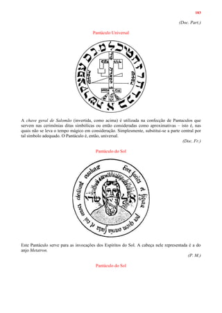 183
(Doc. Part.)
Pantáculo Universal
A chave geral de Salomão (invertida, como acima) é utilizada na confecção de Pantaculos que
servem nas cerimônias ditas simbólicas ou então consideradas como aproximativas – isto é, nas
quais não se leva o tempo mágico em consideração. Simplesmente, substitui-se a parte central por
tal símbolo adequado. O Pantáculo é, então, universal.
(Doc. Fr.)
Pantáculo do Sol
Este Pantáculo serve para as invocações dos Espíritos do Sol. A cabeça nele representada é a do
anjo Metatron.
(P. M.)
Pantáculo do Sol
 