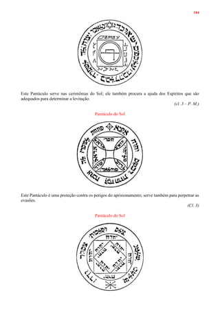 184
Este Pantáculo serve nas cerimônias do Sol; ele também procura a ajuda dos Espíritos que são
adequados para determinar a levitação.
(cl. 3 – P. M.)
Pantáculo do Sol
Este Pantáculo é uma proteção contra os perigos do aprisionamento; serve também para perpetrar as
evasões.
(Cl. 3)
Pantáculo do Sol
 
