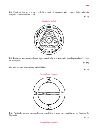 185
Este Pantáculo busca a realeza, o poderio, a glória, o sucesso na vida; o nome divino sob cujo
auspício foi estabelecido é IEVE.
(Cl. 3)
Pantáculo do Sol
Este Pantáculo serve para ganhar no jogo e adquirir lucro no comércio, quando gravado sobre ouro
ou amálgama.
(P. M.)
Gravado em ouro puro, busca a invisibilidade.
(Cl. 3)
Pantáculo de Mercúrio
Este Pantáculo aumenta o entendimento metafísico e serve para conciliar-se os Espíritos de
Mercúrio.
(Cl. 3)
Pantáculo de Mercúrio
 