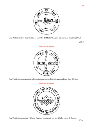 189
Este Pantáculo serve para invocar os Espíritos de Marte. O Anjo a ele dedicado chama-se Hevel.
(Cl. 2)
Pantáculo de Júpiter
Este Pantáculo garante contra todos os tipos de perigo. Está sob a proteção do Anjo Michael.
Pantáculo de Júpiter
Este Pantáculo aumenta a vidência. Deve ser consagrado em um sábado, à hora de Júpiter.
(P. M.)
 