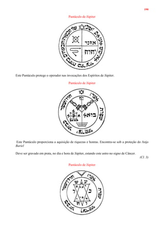 190
Pantáculo de Júpiter
Este Pantáculo protege o operador nas invocações dos Espíritos de Júpiter.
Pantáculo de Júpiter
Este Pantáculo proporciona a aquisição de riquezas e honras. Encontra-se sob a proteção do Anjo
Bariel
Deve ser gravado em prata, no dia e hora de Júpiter, estando este astro no signo de Câncer.
(Cl. 3)
Pantáculo de Júpiter
 