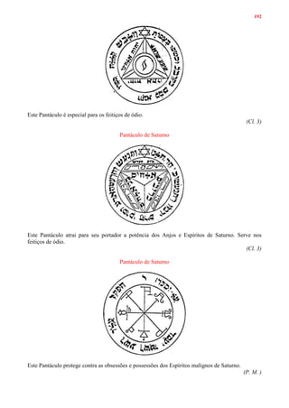 192
Este Pantáculo é especial para os feitiços de ódio.
(Cl. 3)
Pantáculo de Saturno
Este Pantáculo atrai para seu portador a potência dos Anjos e Espíritos de Saturno. Serve nos
feitiços de ódio.
(Cl. 3)
Pantáculo de Saturno
Este Pantáculo protege contra as obsessões e possessões dos Espíritos malignos de Saturno.
(P. M. )
 