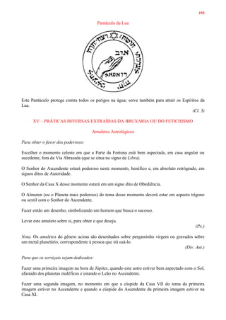 193
Pantáculo da Lua
Este Pantáculo protege contra todos os perigos na água; serve também para atrair os Espíritos da
Lua.
(Cl. 3)
XV – PRÁTICAS DIVERSAS EXTRAÍDAS DA BRUXARIA OU DO FETICHISMO
Amuletos Astrológicos
Para obter o favor dos poderosos:
Escolher o momento celeste em que a Parte da Fortuna está bem aspectada, em casa angular ou
sucedente, fora da Via Abrasada (que se situa no signo de Libra).
O Senhor do Ascendente estará poderoso neste momento, benéfico e, em absoluto retrógrado, em
signos ditos de Autoridade.
O Senhor da Casa X desse momento estará em um signo dito de Obediência.
O Almuten (ou o Planeta mais poderoso) do tema desse momento deverá estar em aspecto trígono
ou sextil com o Senhor do Ascendente.
Fazer então um desenho, simbolizando um homem que busca o sucesso.
Levar este amuleto sobre si, para obter o que deseja.
(Px.)
Nota. Os amuletos do gênero acima são desenhados sobre pergaminho virgem ou gravados sobre
um metal planetário, correspondente à pessoa que irá usá-lo.
(Div. Aut.)
Para que os serviçais sejam dedicados:
Fazer uma primeira imagem na hora de Júpiter, quando este astro estiver bem aspectado com o Sol,
afastado dos planetas maléficos e estando o Leão no Ascendente.
Fazer uma segunda imagem, no momento em que a cúspide da Casa VII do tema da primeira
imagem estiver no Ascendente e quando a cúspide do Ascendente da primeira imagem estiver na
Casa XI.
 