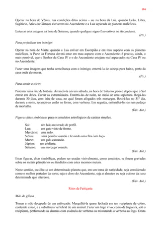 194
Operar na hora de Vênus, nas condições ditas acima – ou na hora da Lua, quando Leão, Libra,
Sagitário, Áries ou Gêmeos estiverem no Ascendente e a Lua separada de planetas maléficos.
Enterrar esta imagem na hora de Saturno, quando qualquer signo fixo estiver no Ascendente.
(Px.)
Para prejudicar um inimigo:
Operar na hora de Marte, quando a Lua estiver em Escorpião e em mau aspecto com os planetas
maléficos. A Parte da Fortuna deverá estar em mau aspecto com o Ascendente; é preciso, ainda, o
mais possível, que o Senhor da Casa IV e o do Ascendente estejam mal aspectados na Casa IV ou
no Ascendente.
Fazer uma imagem que tenha semelhança com o inimigo; enterrá-la de cabeça para baixo, perto da
casa onde ele morar.
(Px.)
Para atrair a sorte:
Procurar uma raiz de briônia. Arrancá-la em um sábado, na hora de Saturno, pouco depois que o Sol
entrar em Áries. Cortar as extremidades. Enterrá-las de noite, no meio de uma sepultura. Regá-las
durante 30 dias, com leite de vaca, no qual foram afogados três morcegos. Retirá-las no 31º dia,
durante a noite, secando-as então no forno, com verbena. Em seguida, embrulhá-las em um pedaço
de mortalha.
(Div. Aut.)
Figuras ditas simbólicas para os amuletos astrológicos de caráter simples.
Sol: um leão mostrado de perfil.
Lua: um gato visto de frente.
Mercúrio: uma mão.
Vênus: uma pomba voando e levando uma fita com laço.
Marte: um galo cantando.
Júpiter: um elefante.
Saturno: um morcego voando.
(Div. Aut.)
Estas figuras, ditas simbólicas, podem ser usadas visivelmente, como amuletos, se forem gravadas
sobre os metais planetários ou fundidos com estes mesmos metais.
Neste sentido, escolhe-se um determinado planeta que, em um tema de natividade, seja considerado
como o melhor portador da sorte; seja o dono do Ascendente, seja o almuten ou seja o dono da casa
determinada que interesse.
(Div. Aut.)
Ritos de Feitiçaria
Mão de glória.
Tomar a mão decepada de um enforcado. Mergulhá-la quase fechada em um recipiente de cobre,
contendo zinco, e a substância vertebral de um animal. Fazer um fogo vivo, como de fogueira, sob o
recipiente, perfumando as chamas com essência de verbena ou misturando a verbena ao fogo. Desta
 