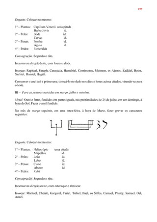 197
Engaste. Colocar no mesmo:
1º – Plantas: Capillum Venerii uma pitada
Barba Jovis id.
2º – Peles: Bode id.
Cervo id.
3º – Penas: Pomba id.
Águia id.
4º – Pedra: Esmeralda
Consagração. Segundo o rito.
Incensar na direção leste, com louro e aloés.
Invocar: Raphael, Seraph, Carascala, Hamabiel, Comissoros, Moimon, os Aéreos, Zadkiel, Betor,
Sachiel, Hamiel, Hagith.
Conservar o anel até a primavera; colocá-lo no dedo nos dias e horas acima citados, virando-se para
o leste.
III – Para as pessoas nascidas em março, julho e outubro.
Metal: Ouro e ferro, fundidos em partes iguais, nas proximidades de 24 de julho, em um domingo, à
hora do Sol. Fazer o anel fundido.
No mês de março seguinte, em ama terça-feira, à hora de Marte, fazer gravar os caracteres
seguintes:
Engaste. Colocar no mesmo:
1º – Plantas: Heliotrópio uma pitada
Mapellus id.
2º – Peles: Leão id.
Lobo id.
3º – Penas: Cisne id.
Abutre id.
4º – Pedra: Rubi
Consagração. Segundo o rito.
Incensar na direção oeste, com estoraque e almíscar.
Invocar: Michael, Cherub, Gargatel, Tariel, Tubiel, Bael, os Silfos, Camael, Phaley, Samael, Oel,
Aoael.
 
