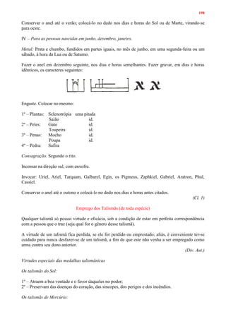 198
Conservar o anel até o verão; colocá-lo no dedo nos dias e horas do Sol ou de Marte, virando-se
para oeste.
IV – Para as pessoas nascidas em junho, dezembro, janeiro.
Metal: Prata e chumbo, fundidos em partes iguais, no mês de junho, em uma segunda-feira ou um
sábado, à hora da Lua ou de Saturno.
Fazer o anel em dezembro seguinte, nos dias e horas semelhantes. Fazer gravar, em dias e horas
idênticos, os caracteres seguintes:
Engaste. Colocar no mesmo:
1º – Plantas: Selenotrópia uma pitada
Saião id.
2º – Peles: Gato id.
Toupeira id.
3º – Penas: Mocho id.
Poupa id.
4º – Pedra: Safíra
Consagração. Segundo o rito.
Incensar na direção sul, com enxofre.
Invocar: Uriel, Ariel, Tarquam, Galbarel, Egin, os Pigmeus, Zaphkiel, Gabriel, Aratron, Phul,
Cassiel.
Conservar o anel até o outono e colocá-lo no dedo nos dias e horas antes citados.
(Cl. 1)
Emprego dos Talismãs (de toda espécie)
Qualquer talismã só possui virtude e eficácia, sob a condição de estar em perfeita correspondência
com a pessoa que o traz (seja qual for o gênero desse talismã).
A virtude de um talismã fica perdida, se ele for perdido ou emprestado; aliás, é conveniente ter-se
cuidado para nunca desfazer-se de um talismã, a fim de que este não venha a ser empregado como
arma contra seu dono anterior.
(Div. Aut.)
Virtudes especiais das medalhas talismânicas
Os talismãs do Sol:
1º – Atraem a boa vontade e o favor daqueles no poder;
2º – Preservam das doenças do coração, das síncopes, dos perigos e dos incêndios.
Os talismãs de Mercúrio:
 