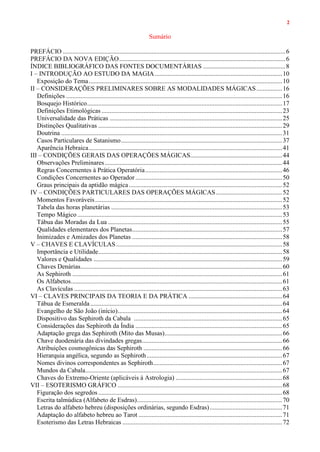2
Sumário
PREFÁCIO ..........................................................................................................................................6
PREFÁCIO DA NOVA EDIÇÃO.......................................................................................................6
ÍNDICE BIBLIOGRÁFICO DAS FONTES DOCUMENTÁRIAS ...................................................8
I – INTRODUÇÃO AO ESTUDO DA MAGIA...............................................................................10
Exposição do Tema........................................................................................................................10
II – CONSIDERAÇÕES PRELIMINARES SOBRE AS MODALIDADES MÁGICAS................16
Definições ......................................................................................................................................16
Bosquejo Histórico.........................................................................................................................17
Definições Etimológicas ................................................................................................................23
Universalidade das Práticas ...........................................................................................................25
Distinções Qualitativas ..................................................................................................................29
Doutrina .........................................................................................................................................31
Casos Particulares de Satanismo....................................................................................................37
Aparência Hebraica........................................................................................................................41
III – CONDIÇÕES GERAIS DAS OPERAÇÕES MÁGICAS.........................................................44
Observações Preliminares..............................................................................................................44
Regras Concernentes à Prática Operatória.....................................................................................46
Condições Concernentes ao Operador ...........................................................................................50
Graus principais da aptidão mágica...............................................................................................52
IV – CONDIÇÕES PARTICULARES DAS OPERAÇÕES MÁGICAS.........................................52
Momentos Favoráveis....................................................................................................................52
Tabela das horas planetárias ..........................................................................................................53
Tempo Mágico...............................................................................................................................53
Tábua das Moradas da Lua ............................................................................................................55
Qualidades elementares dos Planetas.............................................................................................57
Inimizades e Amizades dos Planetas .............................................................................................58
V – CHAVES E CLAVÍCULAS.......................................................................................................58
Importância e Utilidade..................................................................................................................58
Valores e Qualidades .....................................................................................................................59
Chaves Denárias.............................................................................................................................60
As Sephiroth ..................................................................................................................................61
Os Alfabetos...................................................................................................................................61
As Clavículas .................................................................................................................................63
VI – CLAVES PRINCIPAIS DA TEORIA E DA PRÁTICA ..........................................................64
Tábua de Esmeralda.......................................................................................................................64
Evangelho de São João (início)......................................................................................................64
Dispositivo das Sephiroth da Cabala ............................................................................................65
Considerações das Sephiroth da Índia ...........................................................................................65
Adaptação grega das Sephiroth (Mito das Musas).........................................................................66
Chave duodenária das divindades gregas.......................................................................................66
Atribuições cosmogônicas das Sephiroth ......................................................................................66
Hierarquia angélica, segundo as Sephiroth....................................................................................67
Nomes divinos correspondentes as Sephiroth................................................................................67
Mundos da Cabala..........................................................................................................................67
Chaves do Extremo-Oriente (aplicáveis à Astrologia) ..................................................................68
VII – ESOTERISMO GRÁFICO ......................................................................................................68
Figuração dos segredos ..................................................................................................................68
Escrita talmúdica (Alfabeto de Esdras)..........................................................................................70
Letras do alfabeto hebreu (disposições ordinárias, segundo Esdras).............................................71
Adaptação do alfabeto hebreu ao Tarot .........................................................................................71
Esoterismo das Letras Hebraicas ...................................................................................................72
 