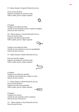 200
II – Operar durante o Segundo Domicílio da Lua.
Fazer um anel de prata.
Engastar um pedaço de cristal de rocha.
Sobre a pedra, gravar a figura seguinte:
Consagrar.
Fumigar com madeira de aloés.
Virtude do anel: proteção contra os espíritos malignos.
Palavra do anel: Gabriach
III – Operar durante o Terceiro Domicílio da Lua.
Fazer um anel de cobre.
Engastar uma pedra de lápis-lazúli.
Sobre a pedra, gravar a figura seguinte:
Fumigar com madeira de alóes.
Virtude do anel: proteção na caça aos quadrúpedes.
Palavra do anel: Gabroar.
IV– Operar durante o Quarto Domicílio da Lua.
Fazer um anel de estanho.
Engastar um pedaço de cristal de rocha.
Sobre a pedra, gravar a figura seguinte:
Consagrar.
Fumigar com cabelos do operador.
Virtude do anel: proteção nas viagens a cavalo.
Palavra do anel: Gabriot.
V – Operar durante o Quinto Domicílio da Lua.
Fazer um anel de prata.
Engastar um rubi ou uma granada.
Sobre a pedra, gravar a figura seguinte:
Consagrar.
Fumigar com incenso.
Virtude do anel: proteção contra as doenças.
Palavra do anel: Balsamiach.
VI – Operar durante o Nono Domicílio da Lua.
Fazer um anel de ouro.
 