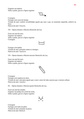 201
Engastar um topázio.
Sobre a pedra, gravar a figura seguinte:
Consagrar.
Fumigar com casca de laranja.
Virtude do anel: conferir inviabilidade aquele que usar e que, no momento requerido, enfiá-lo na
boca.
Palavra do anel: Tonucho.
VII – Operar durante o Décimo Domicílio da Lua.
Fazer um anel de ouro.
Engastar um topázio.
Sobre a pedra, gravar a figura seguinte:
Consagrar.
Fumigar com âmbar.
Virtude do anel: proteção contra os inimigos.
Palavra do anel: Topinoch.
VII – Operar durante o Décimo-terceiro Domicílio da Lua.
Fazer um anel de ouro.
Engastar um topázio.
Sobre a pedra, gravar a figura seguinte:
Consagrar.
Fumigar com madeira de aloés.
Virtude do anel: atrai para aquele que o usar o amor de toda a pessoa que o mesmo cobiçar.
Palavra do anel: Asmalior.
IX – Operar durante o Décimo-quinto Domicílio da Lua.
Fazer um anel de estanho.
Engastar um pedaço de cristal de rocha.
Sobre a pedra, gravar a figura seguinte:
Consagrar.
Fumigar com tufos de pêlos.
Virtude do anel: proteção na pesca.
Palavra do anel: Balbuch.
 