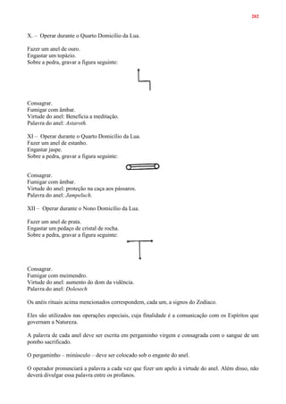 202
X. – Operar durante o Quarto Domicílio da Lua.
Fazer um anel de ouro.
Engastar um topázio.
Sobre a pedra, gravar a figura seguinte:
Consagrar.
Fumigar com âmbar.
Virtude do anel: Beneficia a meditação.
Palavra do anel: Astaroth.
XI – Operar durante o Quarto Domicílio da Lua.
Fazer um anel de estanho.
Engastar jaspe.
Sobre a pedra, gravar a figura seguinte:
Consagrar.
Fumigar com âmbar.
Virtude do anel: proteção na caça aos pássaros.
Palavra do anel: Jampeluch.
XII – Operar durante o Nono Domicílio da Lua.
Fazer um anel de prata.
Engastar um pedaço de cristal de rocha.
Sobre a pedra, gravar a figura seguinte:
Consagrar.
Fumigar com meimendro.
Virtude do anel: aumento do dom da vidência.
Palavra do anel: Dolesech
Os anéis rituais acima mencionados correspondem, cada um, a signos do Zodíaco.
Eles são utilizados nas operações especiais, cuja finalidade é a comunicação com os Espíritos que
governam a Natureza.
A palavra de cada anel deve ser escrita em pergaminho virgem e consagrada com o sangue de um
pombo sacrificado.
O pergaminho – minúsculo – deve ser colocado sob o engaste do anel.
O operador pronunciará a palavra a cada vez que fizer um apelo à virtude do anel. Além disso, não
deverá divulgar essa palavra entre os profanos.
 