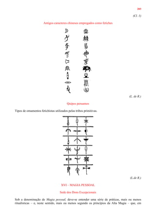 203
(Cl. 1)
Antigos caracteres chineses empregados como fetiches
(L. de R.)
Quipos peruamos
Tipos de ornamentos fetichistas utilizados pelas tribos primitivas.
(L.de R.)
XVI – MAGIA PESSOAL
Sede dos Dons Excepcionais
Sob a denominação de Magia pessoal, deve-se entender uma série de práticas, mais ou menos
ritualísticas – e, neste sentido, mais ou menos segundo os princípios da Alta Magia – que, em
 