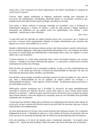 204
nossos dias e com o progresso da ciência experimental, são melhor classificadas na categoria de
manifestações psíquicas.
Convém, então, separar nitidamente as hipóteses atualmente emitidas para explicação do
mecanismo das manifestações consideradas, admitindo apenas as causalidades energéticas que,
segundo teorias derivadas da teoria geral em Magia, encontram-se em ação.
Com razão, a ciência moderna se preocupa sobretudo em reconhecer como se produzem as
manifestações psíquicas; a ciência, ou melhor, o saber de onde procede a Magia, inquieta-se
unicamente em estabelecer por que podem existir tais manifestações. Esta sutileza – muito
importante – permite que se faça a distinção.
(Doc. Part.)
A razão pela qual um indivíduo da espécie humana possui dons excepcionais que o tornam um
operador ocasional reside (magicamente falando) no próprio determinismo que constituiu não
apenas seu ser físico, mas também seu ser moral.
Quando o determinismo das energias cósmicas aciona o das forças naturais, constrói indiretamente,
em um recipiente adequado a cada espécie (geralmente denominado ovo), o ser composto de células
que, posto no mundo desde que habilitado para a alimentação aérea, cresce em seguida e se torna
adulto, isto é, um ser perfeito.
A teoria iniciática vê a razão desta construção fetal e deste crescimento posterior, nas energias
celulares – levando-se em conta a diferença das espécies – e, neste ponto, a citada teoria se mostra
inteiramente de acordo com a biologia.
Onde ela deixa de concordar com as concepções modernas –já que o ser atua voluntariamente, por
si mesmo – é nas razões que motivam o exercício da intelectualidade do indivíduo. De resto, tal
desacordo não apresenta caráter científico, mas filosófico.
Sem dúvida, a pouca atenção concedida à psicologia animal, há muito fez perder de vista o fato de
que, entre a intelectualidade de um ser qualquer, de espécie inferior em evolução, e a
intelectualidade do homem – muito superior e muito evoluída – há diferenças apenas quantitativas,
de modo algum qualitativas.
Observações recentes acentuaram que a faculdade de abstração, até agora imprudentemente
reservada ao homem por filósofos diversos, existia entre todos os seres, fossem quem fossem
(inclusive os minerais) – embora em graus quantitativamente tão diversos, que se tornava necessária
uma extrema atenção e uma certa largueza de concepção, para que essa faculdade fosse percebida
(sobretudo entre os minerais).
A teoria geral que preside à Magia não se embaraça em complicações provenientes desta espécie de
autoscopia, em que a maioria dos filósofos entreviu um meio fácil de raciocinar, algo que a ciência
experimental evita cuidadosamente.
Se existe determinismo no Universo, não se pode encontrar nele nenhuma exceção: tal é o princípio
fundamental da teoria. A liberdade de cada ser e o livre arbítrio do homem, em particular, têm sua
razão mecânica no enunciado do princípio dito de Galileu (ou de decomposição dos movimentos).
Com este princípio, a lei moral, da maneira como é atualmente enunciada – da maneira como
sempre o foi – recebe sua total satisfação. Sobre este ponto, não existe desacordo com as filosofias.
 