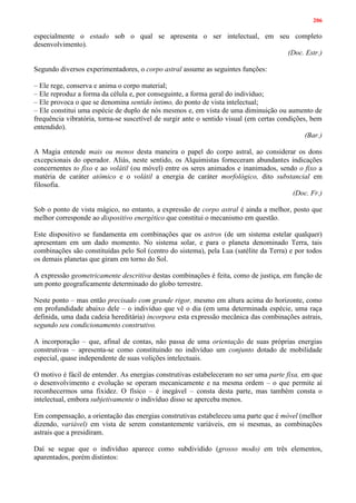 206
especialmente o estado sob o qual se apresenta o ser intelectual, em seu completo
desenvolvimento).
(Doc. Estr.)
Segundo diversos experimentadores, o corpo astral assume as seguintes funções:
– Ele rege, conserva e anima o corpo material;
– Ele reproduz a forma da célula e, por conseguinte, a forma geral do indivíduo;
– Ele provoca o que se denomina sentido íntimo, do ponto de vista intelectual;
– Ele constitui uma espécie de duplo de nós mesmos e, em vista de uma diminuição ou aumento de
frequência vibratória, torna-se suscetível de surgir ante o sentido visual (em certas condições, bem
entendido).
(Bar.)
A Magia entende mais ou menos desta maneira o papel do corpo astral, ao considerar os dons
excepcionais do operador. Aliás, neste sentido, os Alquimistas forneceram abundantes indicações
concernentes to fixo e ao volátil (ou móvel) entre os seres animados e inanimados, sendo o fixo a
matéria de caráter atômico e o volátil a energia de caráter morfológico, dito substancial em
filosofia.
(Doc. Fr.)
Sob o ponto de vista mágico, no entanto, a expressão de corpo astral é ainda a melhor, posto que
melhor corresponde ao dispositivo energético que constitui o mecanismo em questão.
Este dispositivo se fundamenta em combinações que os astros (de um sistema estelar qualquer)
apresentam em um dado momento. No sistema solar, e para o planeta denominado Terra, tais
combinações são constituídas pelo Sol (centro do sistema), pela Lua (satélite da Terra) e por todos
os demais planetas que giram em torno do Sol.
A expressão geometricamente descritiva destas combinações é feita, como de justiça, em função de
um ponto geograficamente determinado do globo terrestre.
Neste ponto – mas então precisado com grande rigor, mesmo em altura acima do horizonte, como
em profundidade abaixo dele – o indivíduo que vê o dia (em uma determinada espécie, uma raça
definida, uma dada cadeia hereditária) incorpora esta expressão mecânica das combinações astrais,
segundo seu condicionamento construtivo.
A incorporação – que, afinal de contas, não passa de uma orientação de suas próprias energias
construtivas – apresenta-se como constituindo no indivíduo um conjunto dotado de mobilidade
especial, quase independente de suas volições intelectuais.
O motivo é fácil de entender. As energias construtivas estabeleceram no ser uma parte fixa, em que
o desenvolvimento e evolução se operam mecanicamente e na mesma ordem – o que permite aí
reconhecermos uma fixidez. O físico – é inegável – consta desta parte, mas também consta o
intelectual, embora subjetivamente o indivíduo disso se aperceba menos.
Em compensação, a orientação das energias construtivas estabeleceu uma parte que é móvel (melhor
dizendo, variável) em vista de serem constantemente variáveis, em si mesmas, as combinações
astrais que a presidiram.
Daí se segue que o indivíduo aparece como subdividido (grosso modo) em três elementos,
aparentados, porém distintos:
 