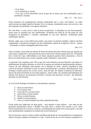 207
– O ser físico;
– O ser intelectual (e moral);
– O ser que se deve denominar astral, já que são os astros, por suas combinações, que o
constituem e animam.
(Doc. Fr. – Doc. Estr.)
Certas pesquisas em metapsiquismo fizeram compreender que o corpo vital fluídico, ou corpo
astral, possuía um papel capital no homem. Ele é, no entanto, considerado como subconsciente, mas
isto responde com perfeição a seu aspecto mecânico.
Em vista disto, o corpo astral é sede de dons excepcionais. A delicadeza de seu funcionamento,
assim como as variações por este manifestadas, encontram sua razão de ser (do ponto de vista
energético) na delicadeza e variações constatadas no seio dos "plasmas" constituídos pelas
combinações siderais.
Resulta, então, que se torna difícil uma análise, sem entrar em profusos detalhes, embora seja fácil
compreender o mecanismo energético de tais combinações, apesar de complexas: trata-se – apenas
– de transpor os termos empregados pela física usual.
(Doc. Fr.)
Entre os hindus, existe todo um método de desenvolvimento dos dons naturais para que atinjam um
valor quase excepcional e, da mesma forma, para torná-los tão eficazes quanto possível. Tal método
leva o nome de Yoga, subdividindo-se em tantas categorias quantas forem necessárias, a fim de
haver um conformismo com a teoria, segundo a qual é analisado o corpo astral.
A expressão Yoga significa união. Diz-se que ela é mais indicativa de uma filosofia, cujo objeto é o
melhoramento da espécie humana, ao invés de ser apenas um método de aperfeiçoamento psíquico.
Trata-se de uma afirmação exata porque, em se tratando de união, convém considerar-se uma
reunião de pessoas instruindo-se mais ou menos iniciaticamente e, portanto, filosoficamente. Esta
instrução, contudo, possui um caráter prático, antes de tudo: diz respeito à melhoria do indivíduo,
através do desenvolvimento de seus dons psíquicos. Assim sendo, ela considera principalmente um
método. Este pode ter um fundamento filosófico e mesmo uma aparência racional – por definição,
não pode ser uma filosofia.
(Doc. Part.)
A teoria hindu distingue no homem os sete princípios seguintes:
1o
– Rupa ou corpo físico;
2o
– Jiva ou força vital;
3o
– Linga Sharíra ou corpo astral;
4o
– Kama Rupa ou alma animal;
5o
– Manas ou alma humana;
6o
– Buddhi ou força psíquica;
7o
– Atma ou essência psíquica (ou alma, propriamente dita).
Existe ainda uma subdivisão em duas partes – uma superior e outra inferior – com cada um dos
princípios denominados Manas e Buddhi Com mais estes, o número fica elevado a nove, desta
forma constituindo um novenário energético, perfeitamente de acordo com a teoria geral e, em todo
caso, absolutamente comparável ao sistema dos haioth-hakodesch.
Este energetismo superior torna-se então semelhante (do ponto de vista geométrico) ao energetismo
inferior, do qual o próprio ser humano é a sede. A ideia de um microcosmo humano comparável ao
 