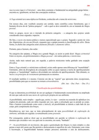 208
macrocosmo (que é o Universo) – uma ideia constante e fundamental na antiguidade grego-latina –
encontra-se, igualmente, na base das concepções asiáticas.
(Teos.)
A Yoga oriental teve uma réplica no Ocidente, conhecida sob o nome de misticismo.
Em nossos dias, este vocábulo assumiu um sentido, tanto científica como literalmente, que é
bastante diverso do de "prática psíquica" – sob o qual se deve entendê-lo, em se tratando de Magia
pessoal.
Entre os gregos, myste era o iniciado da primeira categoria – a categoria dos epóptas sendo
considerada como segunda e superior.
De fato, o myste era menos prático e menos especializado que o epópta. Segundo o ponto de vista
dos Alquimistas, ele era um filósofo, enquanto que o epópta assumia a classificação de sábio. Desta
forma, os chefes das categorias eram altamente filósofos e altamente sábios.
Portanto, para o homem, elas serão:
Na categoria dos epóptas, a Magia era a grande Magia, se assim se pode dizer: Magia cerimonial
Entre os mystes, era preferentemente a Magia pessoal – em outras palavras, o misticismo.
Assim, nada mais natural que, em seguida, a palavra misticismo tenha ganhado uma acepção
filosófica.
Entre a Yoga oriental e o misticismo ocidental, existe então apenas uma diferença de "mentalidade".
Entretanto, além da divergência de concepções sobre as quais repousa a teoria do aperfeiçoamento
psíquico, a "mentalidade" implica a diversidade nos métodos de aperfeiçoamento. Não obstante, os
meios e os princípios de treinamento permanecem os mesmos.
O resultado também é o mesmo. Consiste em dar ao "sujeito" que apresenta dons excepcionais,
possibilidades para que os mesmos se tornem extraordinários.
(Div. Aut. – Doc. Part. – Doc. Fr.)
Classificação das possibilidades
O que se denomina possibilidade de um ser qualquer é fundamentado essencialmente na amplitude
do raio que cada um de seus meios de exploração projeta em seu ambiente.
A possibilidade, mais simples – aquela que, assim, é o tipo – consiste na extensão de apêndices (ou
órgãos) de preensão, cada um deles traçando um raio, após a articulação que os prende ao corpo.
Para o homem (considerado como ereto e imóvel), tal possibilidade se denota a cada lado de seu
corpo, pelo comprimento dos braços.
Reconhece-se, por isso, que se trata principalmente de uma posssibilidade de exploração do
ambiente, utilizada em seguida e eventualmente como preensão.
Por conseguinte, pode-se dizer que as possibilidades em questão se referem à exploração do
domínio que circunda o ser e no qual este se encontra, em suma, "banhado".
1º – As possibilidades de movimento, das quais a gesticulação dos braços é a mais simples e a das
pernas a mais útil, posto que lhe permite o deslocamento à superfície do solo. Entretanto, com vistas
à locomoção, a engenhosidade humana sempre procurou aumentar o raio de deslocamento,
 