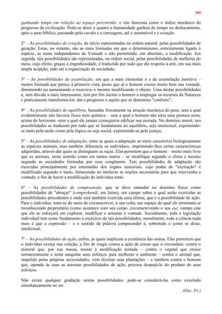 209
ganhando tempo em relação ao espaço percorrido: e isto funciona como o índice mecânico do
progresso da civilização. Pode-se dizer o quanto a humanidade ganhou de tempo no deslocamento,
após o asno bíblico, passando pelo cavalo e a carruagem, até o automóvel e a aviação.
2º – As possibilidades de criação, de início representadas na ordem natural, pelas possibilidades de
geração. Estas, no entanto, são as mais limitadas em que o determinismo, estreitamente ligado à
espécie, as torna independentes da Vontade e não permitindo, em absoluto, a modificação. Em
seguida, tais possibilidades são representadas, na ordem social, pelas possibilidades de melhoria do
meio, cujo efeito, graças à engenhosidade, é traduzido por tudo que diz respeito à arte, em sua mais
ampla acepção, indo até a organização da sociedade;
3º – As possibilidades de assimilação, em que a mais elementar é a da assimilação nutritiva –
menos limitada que parece à primeira vista, posto que aí o homem exerce muito bem sua vontade,
diminuindo ou aumentando o exercício e mesmo modificando o objeto. Uma destas possibilidades
e, sem dúvida a mais interessante, tem por fim incitar o homem a empregar os recursos da Natureza
e praticamente transformá-los: daí o progresso e aquilo que se denomina "conforto";
4º – As possibilidades de equilíbrio, baseadas fisicamente na atração mecânica do peso, sem a qual
evidentemente não haveria física nem química – sem a qual o homem não teria uma postura ereta,
acima do horizonte -sem a qual ele jamais conseguiria edificar sua morada. No domínio moral, tais
possibilidades se traduzem por tudo que se fundamente no equilíbrio, seja intelectual, exprimindo-
se tanto pela razão como pela lógica ou seja social, exprimindo-se pela justiça;
5º – As possibilidades de adaptação, entre as quais a adaptação ao meio caracteriza biologicamente
as espécies animais, mas também diferencia os indivíduos, imprimindo-lhes certas características
adquiridas, através das quais se distinguem as raças. Elas permitem que o homem – muito mais livre
que os animais, neste sentido como em tantos outros – se modifique segundo o clima e mesmo
segundo as sociedades formadas por seus congêneres. Tais possibilidades de adaptação são
exercidas principalmente por intermédio dos órgãos sensoriais, cujo poder de "excitação" é
modificado segundo o meio, fornecendo ao intelecto as noções necessárias para que intervenha a
vontade, a fim de haver a modificação do indivíduo total;
6º – As possibilidades de compreensão, que se deve entender no domínio físico como
possibilidades de "abraçar" (comprehendi, em latim), um campo sobre o qual serão exercidas as
possibilidades precedentes e onde será também exercida uma última, que é a possibilidade de ação.
Para o indivíduo, trata-se do meio de circunscrever, à sua volta, um espaço do qual ele terminará se
reconhecendo proprietário (como acontece com seu corpo, circunscrevendo o seu eu), campo este
que ele se esforçará em explorar, modificar e arrumar à vontade. Socialmente, toda a legislação
individual tem como fundamento o exercício de tais possibilidades; moralmente, toda a ciência nada
mais é que a expressão – e o sentido da palavra compreender é, sobretudo e como se disse,
intelectual;
7º – As possibilidades de ação, enfim, as quais implicam a existência das outras. Elas permitem que
o indivíduo exerça sua volição, a fim de reagir contra a ação de coisas que o circundam: contra o
mineral que, por sua massa, resiste à modificação tentada – contra o vegetal que cresce
sorrateiramente e tenta aniquilar seus esforços para melhorar o ambiente – contra o animal que,
impelido pelas próprias necessidades, vem dizimar suas plantações – e também contra o homem
que, opondo às suas as mesmas possibilidades de ação, procura despojá-lo do produto de seus
esforços.
Não existe qualquer gradação nestas possibilidades: pode-se considerá-las como existindo
simultaneamente no ser.
(Doc. Fr.)
 