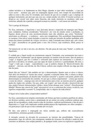 21
caráter iniciático e se fundamenta na falsa Magia. Quando se quer obter resultados – o que por
vezes ocorre – acontece que, para ser empregada alguma coisa, nem sempre há necessidade de
saber-se como a dita coisa foi inventada, nem mesmo de que ela se compõe e que o emprego de
qualquer instrumento, por pior que seja esse uso, sempre produz um efeito. O mesmo acontece, ao
dirigir-se um veículo sem saber como funciona, não sendo motorista ou mecânico; todo mau
motorista, sabendo dar a partida, conseguirá avançar no caminho – e até causar um acidente.
Tal é o perigo da feitiçaria.
Na Ásia, entretanto, o faquirismo e seus derivados davam a impressão de empregar uma Magia
mais verdadeira. Embora considerados "feiticeiros", em vista de estudos sérios e profundos, os
faquires deram prova de uma incontestavelmente mais alta sabedoria que certos "fetichistas"
americanos ou africanos – e oceânicos – antes seus compatriotas. Eles assombram frequentemente
os europeus. Estes talvez sejam incitados a tomá-los, senão por iniciados da melhor qualidade, pelo
menos por alunos excelentes de colégios iniciáticos, onde é ensinada uma ciência que, sob o nome
de "yoga", assemelha-se em grande parte a essa Alta Ciência, cuja existência, afinal, pouco se
conhece.
Tal maneira de ver não é um erro, em absoluto. Ela não passa de mais uma "ilusão", a crédito do
faquirismo.
É verdade que o faquir recebe um ensinamento especial. Entretanto, esse ensinamento tem mais a
natureza de um "treinamento" que de alguma instrução, no sentido exato do termo. Que ele pratica a
"yoga", é inegável, que ele a conhece o suficiente para explicar seu mecanismo e o método, é
provável; é duvidoso, no entanto, que seja capaz de expor os motivos e a profundidade. De resto, a
"yoga" e tudo que a segue – especialmente o que se poderia chamar de "desenvolvimento dos
poderes" – derivam, sem dúvida, da Alta Ciência, embora uma simples reflexão nos diga que dela
não faz parte.
Quem fala em "ciência", fala também em leis e demonstrações. Quanto mais se eleva a ciência,
mais deve ela fornecer as "razões das coisas", segundo a expressão latina. Daí, a ciência se dirige,
sobretudo à argumentação; ela desafia todo "elemento sensorial" e, quanto a este ponto, prefere uma
demonstração ao testemunho dos sentidos. Eis por que a ciência experimental – a única que merece
o nome de ciência – emprega uma série de instrumentos para evitar, ao máximo possível, qualquer
ajuda dos órgãos dos sentidos. Em que, então, um 'yogue", por mais elevado e desenvolvido que
seja, poderá fornecer demonstrações válidas e desta forma alcançar uma "certeza", filosoficamente
falando? Mesmo que, através da "yoga" seja possível ver-se a contextura das coisas e avaliá-la, isso
significa compreender o assunto? E, compreender, não é o objetivo de toda ciência?
O faquir talvez tenha saber; compreenderá também?
Na Ásia, a persistência de religiões constituídas sob formas que bem se poderia qualificar de sábias,
em diversos sentidos, assim como a perpetuação de um ensino em certas confrarias asiáticas que,
apesar de sua decadência, ainda conserva algo de iniciático, explicam perfeitamente o fato de que o
faquirismo e a "yoga" nele implicados tenham podido parecer tão importantes aos olhos europeus –
em geral pouco a par do que se deve entender por iniciação.
De fato, esta palavra é empregada em vários sentidos que, embora não essencialmente
contraditórios, terminam gerando confusões.
A iniciação consiste na elevação do pensamento ao máximo das possibilidades. Trata-se de
pensamento, logo, de reflexão; por conseguinte, também de elementos de reflexão e ainda de fatos
concretos ou abstratos, mas sempre patentes e, de qualquer modo, certos ou explicáveis segundo um
 
