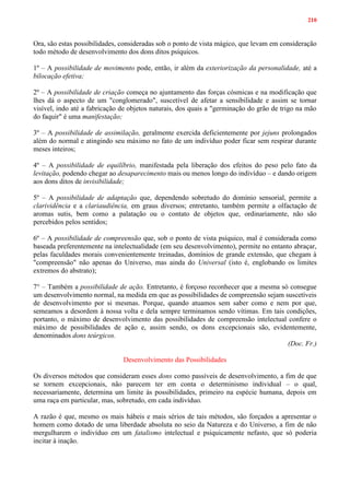 210
Ora, são estas possibilidades, consideradas sob o ponto de vista mágico, que levam em consideração
todo método de desenvolvimento dos dons ditos psíquicos.
1º – A possibilidade de movimento pode, então, ir além da exteriorização da personalidade, até a
bilocação efetiva;
2º – A possibilidade de criação começa no ajuntamento das forças cósmicas e na modificação que
lhes dá o aspecto de um "conglomerado", suscetível de afetar a sensibilidade e assim se tornar
visível, indo até a fabricação de objetos naturais, dos quais a "germinação do grão de trigo na mão
do faquir" é uma manifestação;
3º – A possibilidade de assimilação, geralmente exercida deficientemente por jejuns prolongados
além do normal e atingindo seu máximo no fato de um indivíduo poder ficar sem respirar durante
meses inteiros;
4º – A possibilidade de equilíbrio, manifestada pela liberação dos efeitos do peso pelo fato da
levitação, podendo chegar ao desaparecimento mais ou menos longo do indivíduo – e dando origem
aos dons ditos de invisibilidade;
5º – A possibilidade de adaptação que, dependendo sobretudo do domínio sensorial, permite a
clarividência e a clariaudiência, em graus diversos; entretanto, também permite a olfactação de
aromas sutis, bem como a palatação ou o contato de objetos que, ordinariamente, não são
percebidos pelos sentidos;
6º – A possibilidade de compreensão que, sob o ponto de vista psíquico, mal é considerada como
baseada preferentemente na intelectualidade (em seu desenvolvimento), permite no entanto abraçar,
pelas faculdades morais convenientemente treinadas, domínios de grande extensão, que chegam à
"compreensão" não apenas do Universo, mas ainda do Universal (isto é, englobando os limites
extremos do abstrato);
7° – Também a possibilidade de ação. Entretanto, é forçoso reconhecer que a mesma só consegue
um desenvolvimento normal, na medida em que as possibilidades de compreensão sejam suscetíveis
de desenvolvimento por si mesmas. Porque, quando atuamos sem saber como e nem por que,
semeamos a desordem à nossa volta e dela sempre terminamos sendo vítimas. Em tais condições,
portanto, o máximo de desenvolvimento das possibilidades de compreensão intelectual confere o
máximo de possibilidades de ação e, assim sendo, os dons excepcionais são, evidentemente,
denominados dons teúrgicos.
(Doc. Fr.)
Desenvolvimento das Possibilidades
Os diversos métodos que consideram esses dons como passíveis de desenvolvimento, a fim de que
se tornem excepcionais, não parecem ter em conta o determinismo individual – o qual,
necessariamente, determina um limite às possibilidades, primeiro na espécie humana, depois em
uma raça em particular, mas, sobretudo, em cada indivíduo.
A razão é que, mesmo os mais hábeis e mais sérios de tais métodos, são forçados a apresentar o
homem como dotado de uma liberdade absoluta no seio da Natureza e do Universo, a fim de não
mergulharem o indivíduo em um fatalismo intelectual e psiquicamente nefasto, que só poderia
incitar à inação.
 