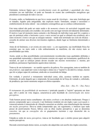 211
Entretanto, torna-se lógico que o reconhecimento exato da qualidade e quantidade dos dons,
existentes em um indivíduo, só pode ser baseado no exame das combinações energéticas que
presidiram à construção de todo o seu ser.
O exame, então, se fundamenta no que leva o nome usual de Astrologia – mas uma Astrologia que
os tratados, legados pela antiguidade, não explicam muito. Entretanto, sempre é necessário o
estabelecimento do tema sideral – nas condições cosmográficas que se conhece ordinariamente.
Este tema sideral não pode ser outro senão o do momento cósmico da natividade (segundo uma
ancestralidade precisada com exatidão e de acordo com um lugar terrestre devidamente delimitado).
O motivo é que tal momento marca somente o da liberação do indivíduo (seja qual for a espécie a
que ele pertença) sobre o horizonte e para o meio normal no qual se efetuará sua existência, até o
outro momento cósmico em que as energias naturais – tendo nele terminado seu ciclo de eficácia –
cessarão de animar seus diversos movimentos orgânicos, dando lugar ao fenômeno denominado a
morte.
Antes de tal fenômeno, o ser existia em outro meio – e, em seguimento, sua imobilidade física faz
constatar que, no meio onde a vida ordinariamente se manifesta, ele não exerce mais as
possibilidades que tinha.
Assim, sendo as ditas possibilidades convenientemente reconhecidas (suas qualidades definidas e
sua quantidade mensurada), o desenvolvimento consiste em seguir um treinamento, qualificável de
racional, no qual os esforços jamais devem exceder um máximo momentâneo e. mesmo, por
prudência, permanecer ligeiramente aquém desse máximo.
Trata-se de um treinamento – no sentido esportivo da palavra. Por conseguinte, trata-se também de
um professor, cujo papel por vezes é encorajar o aluno (ou o "sujeito") e de detê-lo a tempo, mesmo
que ele se julgue capaz de continuar, ainda não se ressentindo da fadiga.
Em verdade, é possível o treinamento individual como, aliás, acontece também no esporte.
Entretanto, de parte daquele que o empreende, há necessidade de tal força de vontade e, sobretudo,
de prudência, que muito raramente surgem os efeitos esperados.
(Doc. Estr. – Doc. Fr. – Doc. Part.)
O treinamento da possibilidade de movimento é praticado quando o "sujeito" apresenta um dom
que, sob o ponto de vista mágico, caracteriza-se pela faculdade de exteriorização dos meios
perceptivos.
Todo homem possui meios semelhantes: são meios cerebrais e em absoluto intelectuais. Porque é
preciso compreender que a sensação é um fenômeno residente em um órgão e que a percepção é,
consecutivamente à transmissão de vibrações sensoriais ao cérebro, uma transformação das mesmas
em noções perceptivas. Deve-se ainda compreender que, em seguimento, o intelecto (que nada
possui de positivamente físico), fabrica com as ditas noções perceptivas o que se denomina
conceitos, em que as concepções são os grupamentos racionais e cujo desenrolar são os
pensamentos.
Falando-se então de meios perceptivos, trata-se de faculdades que o cérebro possui para adquirir
noções perceptivas.
Havendo exteriorização destes meios, as noções são adquiridas sem auxílio dos órgãos sensoriais.
 