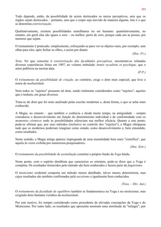 212
Tudo depende, então, da possibilidade de serem deslocados os meios perceptivos, sem que os
órgãos sejam deslocados – portanto, sem que o corpo seja movido de maneira alguma. Isto é o que
se denomina exteriorização.
Qualitativamente, existem possibilidades semelhantes no ser humano: quantitativamente, no
entanto, em geral elas são iguais a zero – ou melhor, perto de zero, porque cada um as possui, por
menores que sejam.
O treinamento é praticado, simplesmente, esforçando-se para ver os objetos reais, por exemplo, sem
olhar para eles, após fechar os olhos, e assim por diante.
(Doc. Fr.)
Nota. No que concerne à exteriorização das faculdades perceptivas, encontram-se relatadas
diversas experiências feitas em 1907, no volume intitulado Année occultiste et psychique, que o
autor publicou na mesma data.
(P.P.)
O treinamento da possibilidade de criação, ao contrário, exige o dom mais especial, que leva o
nome de mediunidade.
Nem todos os "sujeitos" possuem tal dom, sendo realmente considerados como "sujeitos", aqueles
que o tenham, em graus diversos.
Trata-se do dom que foi mais analisado pelas escolas modernas e, desta forma, o que se acha mais
conhecido.
A Magia, no entanto – que também o conhecia e desde muito tempo, na antiguidade – sempre
considerou o desenvolvimento em função do determinismo individual e de conformidade com os
momentos cósmicos onde as possibilidades ofereciam sua melhor eficácia. Quanto a este ponto,
pode-se afirmar que, por seus métodos (inclusive no controle dos "sujeitos"), a Magia ultrapassa
tudo que os modernos poderiam imaginar como estudo, como desenvolvimento e, bem entendido,
como resultados.
Neste sentido, a Magia antiga aparece impregnada de uma mentalidade bem mais "científica", que
aquela às vezes exibida por numerosos pesquisadores.
(Doc. Estr.)
O treinamento da possibilidade de assimilação constitui o próprio fundo da Yoga hindu.
Neste ponto, com o espírito detalhista que caracteriza os orientais, pode-se dizer que a Yoga é
completa. Os resultados fornecidos pelo método são bem conhecidos e fazem parte do faquirismo.
O misticismo ocidental comporta um método menos detalhado, talvez menos determinista, mas
cujos resultados são também confirmados pelo ascetismo e igualmente bem conhecidos.
(Teos. – Div. Aut.)
O treinamento da faculdade de equilíbrio também se fundamentava na Yoga e no misticismo, mas
exigindo dons bastante vizinhos da mediunidade.
Por este motivo, foi sempre considerado como procedente de elevadas concepções da Yoga e do
Misticismo. Por outro lado, os resultados que apresenta mostram uma similitude de "milagre", por
 