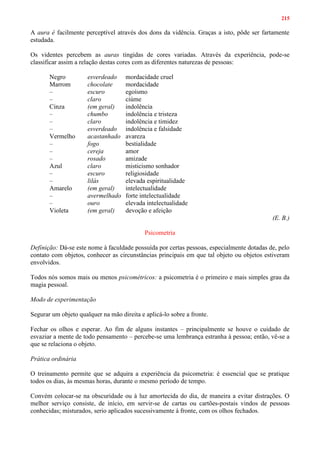 215
A aura é facilmente perceptível através dos dons da vidência. Graças a isto, pôde ser fartamente
estudada.
Os videntes percebem as auras tingidas de cores variadas. Através da experiência, pode-se
classificar assim a relação destas cores com as diferentes naturezas de pessoas:
Negro esverdeado mordacidade cruel
Marrom chocolate mordacidade
– escuro egoísmo
– claro ciúme
Cinza (em geral) indolência
– chumbo indolência e tristeza
– claro indolência e timidez
– esverdeado indolência e falsidade
Vermelho acastanhado avareza
– fogo bestialidade
– cereja amor
– rosado amizade
Azul claro misticismo sonhador
– escuro religiosidade
– lilás elevada espiritualidade
Amarelo (em geral) intelectualidade
– avermelhado forte intelectualidade
– ouro elevada intelectualidade
Violeta (em geral) devoção e afeição
(E. B.)
Psicometria
Definição: Dá-se este nome à faculdade possuída por certas pessoas, especialmente dotadas de, pelo
contato com objetos, conhecer as circunstâncias principais em que tal objeto ou objetos estiveram
envolvidos.
Todos nós somos mais ou menos psicométricos: a psicometria é o primeiro e mais simples grau da
magia pessoal.
Modo de experimentação
Segurar um objeto qualquer na mão direita e aplicá-lo sobre a fronte.
Fechar os olhos e esperar. Ao fim de alguns instantes – principalmente se houve o cuidado de
esvaziar a mente de todo pensamento – percebe-se uma lembrança estranha à pessoa; então, vê-se a
que se relaciona o objeto.
Prática ordinária
O treinamento permite que se adquira a experiência da psicometria: é essencial que se pratique
todos os dias, às mesmas horas, durante o mesmo período de tempo.
Convém colocar-se na obscuridade ou à luz amortecida do dia, de maneira a evitar distrações. O
melhor serviço consiste, de início, em servir-se de cartas ou cartões-postais vindos de pessoas
conhecidas; misturados, serio aplicados sucessivamente à fronte, com os olhos fechados.
 