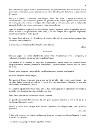 216
Para cada um dos objetos, deve-se permanecer nesta posição uma média de cinco minutos. Não é
conveniente impacientar-se, mas permanecer em estado de calma, sem deixar que os pensamentos
divaguem.
Em pouco, começa a formar-se uma imagem diante dos olhos: é aquela relacionada às
circunstâncias da carta ou cartão (o aposento em que cada um foi escrito, lugar em que foi colocado
no correio, etc). No começo, as imagens são descoloradas e imprecisas, mas com a prática, vão
ganhando detalhes: surgem os personagens e outras circunstâncias.
Após um período de tempo mais ou menos longo, segundo o grau de aptidão do operador, ele não
tardará a tornar-se um psicometrista hábil, isto é, a ver uma imagem nítida e precisa, ao primeiro
contato de uma carta ou cartão-postal.
Da mesma forma, ele se servirá de todo tipo de objetos, sobretudo de objetos antigos, para perceber
circunstâncias retrospectivas.
O exercício da psicometria é absolutamente isento de risco.
(Dht.)
Radiestesia
Estudada depois que foram abandonadas certas ideias preconcebidas sobre o psiquismo, a
radiestesia certamente não parece mais baseada na Magia.
Não obstante, ela se classifica na categoria da Magia pessoal – porque implica um desenvolvimento
das possibilidades humanas (normais ou supranormais), desenvolvimento este que deve ser levado
em conta.
Durante muito tempo, no entanto, ela foi considerada como oriunda da pura bruxaria.
Eis o que diziam os autores antigos:
Para descobrir fontes e tesouros, usa-se uma vareta, cortada verde e com a casca intacta – de
carvalho, freixo, nogueira ou aveleira. A vareta deve ser naturalmente bifurcada em uma das
extremidades, em forma de V aberto.
Ao segurá-la, a ponta fica voltada para o alto, as duas ramificações em V ligeiramente encurvadas e
apertadas entre as palmas das mãos, voltadas para fora.
Desta forma, percorre-se lentamente o terreno a explorar.
De quando em quando, bate-se com o pé, sem que o calcanhar abandone o solo, a fim de que a
vareta se ponha em movimento.
Quando se estiver acima da água ou do tesouro, a vareta se torce, chegando por vezes a ponto de
quebrar-se.
(Div. Aut.)
A busca de tesouros, no entanto, também era objeto de práticas especiais em bruxaria. A mais
difundida era a seguinte:
– Fazer uma vela, composta de cera e gordura humana;
 
