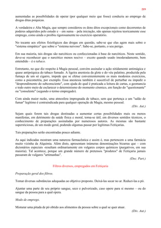 219
aumentadas as possibilidades de operar (por qualquer meio que fosse) conduziu ao emprego de
drogas ditas psíquicas.
A verdadeira e Alta Magia, que sempre considerou os dons ditos excepcionais como decorrentes de
poderes adquiridos pelo estudo e – em suma – pela iniciação, não apenas rejeitou teoricamente esse
emprego, como ainda o proibiu rigorosamente no exercício operatório.
No tocante aos efeitos fisiológicos das drogas em questão, sabe-se que elas agem mais sobre o
"sistema simpático" que sobre o "sistema nervoso". Sabe-se, portanto, o seu perigo.
Em sua maioria, tais drogas são narcóticos ou confeccionadas à base de narcóticos. Neste sentido,
deve-se reconhecer que o narcótico menos nocivo – exceto quando usado imoderadamente, bem
entendido – é o tabaco.
Entretanto, no que diz respeito à Magia pessoal, convém assinalar a ação nitidamente antimágica e
quase antipsíquica do tabaco fumado. A ligeira anestesia da glote e do véu palatino, produzida pela
fumaça de um só cigarro, impede que se efetue convenientemente os mais modestos exercícios,
como a psicometria, por exemplo. Essa anestesia também é suscetível de perturbar ou impedir o
"desprendimento do subconsciente", com ajuda do qual é praticada a leitura de cartas, a geomancia
e todo outro meio de esclarecer o determinismo do momento cósmico, em função do "questionante"
ou "consulente" (segundo o termo empregado).
Com ainda maior razão, uma atmosfera impregnada de tabaco, sem que pertença a um "salão de
fumar" legítimo é contraindicada para qualquer operação de Magia, mesmo pessoal.
(Div. Aut.)
Sejam quais forem tais drogas destinadas a aumentar certas possibilidades mais ou menos
manifestas, em detrimento da saúde física e moral, torna-se útil, em diversos sentidos técnicos, o
conhecimento de preparações assinaladas por numerosos autores. As mesmas são bastante
supersticiosas, de um modo geral, podendo algumas passar por legítimas Feitiçarias.
Tais preparações serão encontradas pouco adiante.
As aqui indicadas mostram uma natureza farmacêutica e assim é, mas pertencem a uma farmácia
muito vizinha da Alquimia. Além disto, apresentam inúmeras denominações bizarras que – com
dicionários especiais -resultam ordinariamente em vulgares corpos químicos (purgativos, em sua
maioria). Tal acontece, porque um grande número de pretensos "produtos" de Feitiçaria jamais
passaram de vulgares "artimanhas".
(Doc. Part.)
Filtros diversos, empregados em Feitiçaria
Preparação geral dos filtros.
Tomar diversas substâncias adequadas ao objetivo proposto. Deixá-las secar no ar. Reduzi-las a pó.
Ajuntar uma parte de seu próprio sangue, seco e pulverizado, caso opere para si mesmo – ou do
sangue da pessoa para a qual opera.
Modo de emprego.
Misturar uma pitada de pó obtido aos alimentos da pessoa sobre a qual se quer atuar.
(Div. Aut.)
 