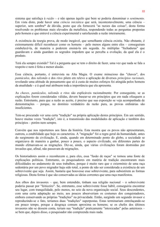 22
sistema que satisfaça à razão – e não apenas àquilo que bem se poderia denominar o sentimento.
Em vista disto, pode haver uma ciência iniciática que será, incontestavelmente, uma ciência –
superior, sem sombra* de dúvida, posto que ela fornecerá "as razoes das coisas", desta forma
resolvendo os problemas mais elevados da metafísica, respondendo todas as perguntas propostas
pelo homem e que entrevê a ciência experimental e satisfazendo a razão inteiramente.
A existência da teurgia prova, de modo inegável, que semelhante ciência existiu. Não obstante, é
extremamente difícil reconhecer como os homens – pelo menos alguns entre eles – conseguiram
estabelecê-la, de maneira a poderem ensiná-la em seguida. As múltiplas "fechaduras" que
guardavam e ainda guardam os segredos impedem que se perceba a evolução, da qual ela é o
produto.
Terá ela sempre existido? Tal é a pergunta que se tem o direito de fazer, uma vez que nada se fala a
respeito e nem é feita a menor alusão.
Essa ciência, portanto, é entrevista na Alta Magia. O exame minucioso das "chaves", dos
pantáculos, dos talismãs e dos ritos põem em relevo a aplicação de diversos princípios racionais,
revelando uma altitude de pensamento que só à custa de muitos esforços foi atingida pelos homens
da atualidade - e à qual mal atribuem toda a importância que ela apresenta.
As chaves, pantáculos, talismãs e ritos são explicáveis racionalmente. Por conseguinte, se as
explicações forem consideradas válidas, devem basear-se em princípios que em nada ofusquem a
razão. Entretanto, para que a razão as aceite, é preciso que sua exposição se veja acompanhada de
demonstrações – porque, no domínio verdadeiro da razão pura, as provas ordinárias são
insuficientes.
Tem-se procurado ver uma certa "tradição" na própria aplicação destes princípios. Em um sentido,
houve muitas vezes "tradição", isto é, a transmissão das modalidades de aplicação e também dos
princípios – porém nem sempre.
Convém que nos reportemos aos fatos da história. Esta mostra que os povos não apresentaram,
outrora, a estabilidade que hoje os caracteriza. A "migração" foi a regra geral da humanidade, antes
do surgimento da civilização. E, ainda, quando em determinado ponto do globo, a sociedade se
organizava de maneira a ganhar, pouco a pouco, o aspecto civilizado, em diferentes partes do
mundo efetuavam-se as migrações. Diz-se, ainda, que várias civilizações foram destruídas por
invasões que, afinal, não passavam de migrações.
Os historiadores assim o reconhecem e, para eles, essa "fusão de raças" se tornou uma fonte de
explicações políticas. Entretanto, os pesquisadores em matéria de tradição encontraram mais
dificuldades no andamento de seus trabalhos, porque é muito raro que o extermínio de uma raça
sedentária por um povo migrador haja sido total, a ponto de não ser considerada a existência de um
sobrevivente que seja. Assim, bastaria que houvesse esse sobrevivente, para subsistirem as formas
religiosas. Desta forma é que são conservadas as ideias correntes que uma raça manifestou.
Aos olhos dos invasores – que, bem entendido, tinham sua religião nacional – o sobrevivente
poderia passar por "feiticeiro". Se, entretanto, esse sobrevivente fosse hábil, conseguiria encontrar
seu lugar, com tranquilidade, pelo menos, no seio da nova organização social. Seus descendentes,
com uma certa adaptação ao meio, aos poucos absorveriam os costumes dos conquistadores,
embora conservando as próprias "tradições" na privacidade. Então, surgindo um segundo invasor e
reproduzindo-se o fato, teríamos duas "tradições" superpostas. Estas terminariam entrelaçando-se
em pouco tempo, porque a desgraça comum aproxima os homens; se os chefes dos últimos
invasores não se dessem conta, teriam sua "tradição" praticamente "intoxicadas" pelas anteriores –
se bem que, depois disso, o pesquisador não compreenda mais nada.
 