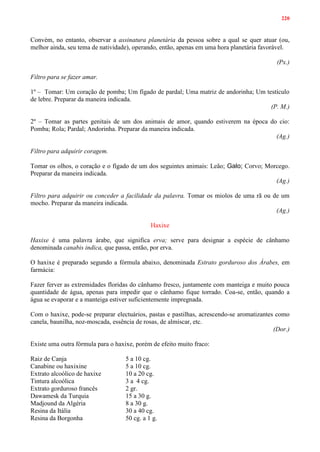 220
Convém, no entanto, observar a assinatura planetária da pessoa sobre a qual se quer atuar (ou,
melhor ainda, seu tema de natividade), operando, então, apenas em uma hora planetária favorável.
(Px.)
Filtro para se fazer amar.
1º – Tomar: Um coração de pomba; Um fígado de pardal; Uma matriz de andorinha; Um testículo
de lebre. Preparar da maneira indicada.
(P. M.)
2º – Tomar as partes genitais de um dos animais de amor, quando estiverem na época do cio:
Pomba; Rola; Pardal; Andorinha. Preparar da maneira indicada.
(Ag.)
Filtro para adquirir coragem.
Tomar os olhos, o coração e o fígado de um dos seguintes animais: Leão; Galo; Corvo; Morcego.
Preparar da maneira indicada.
(Ag.)
Filtro para adquirir ou conceder a facilidade da palavra. Tomar os miolos de uma rã ou de um
mocho. Preparar da maneira indicada.
(Ag.)
Haxixe
Haxixe é uma palavra árabe, que significa erva; serve para designar a espécie de cânhamo
denominada canabis indica, que passa, então, por erva.
O haxixe é preparado segundo a fórmula abaixo, denominada Estrato gorduroso dos Árabes, em
farmácia:
Fazer ferver as extremidades floridas do cânhamo fresco, juntamente com manteiga e muito pouca
quantidade de água, apenas para impedir que o cânhamo fique torrado. Coa-se, então, quando a
água se evaporar e a manteiga estiver suficientemente impregnada.
Com o haxixe, pode-se preparar electuários, pastas e pastilhas, acrescendo-se aromatizantes como
canela, baunilha, noz-moscada, essência de rosas, de almíscar, etc.
(Dor.)
Existe uma outra fórmula para o haxixe, porém de efeito muito fraco:
Raiz de Canja 5 a 10 cg.
Canabine ou haxixine 5 a 10 cg.
Extrato alcoólico de haxixe 10 a 20 cg.
Tintura alcoólica 3 a 4 cg.
Extrato gorduroso francês 2 gr.
Dawamesk da Turquia 15 a 30 g.
Madjound da Algéria 8 a 30 g.
Resina da Itália 30 a 40 cg.
Resina da Borgonha 50 cg. a 1 g.
 