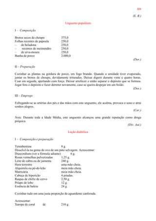 221
(E. B.)
Unguento populéum
I – Composição.
Brotos secos de choupo 375,0
Folhas recentes de papoula 250,0
– de beladona 250,0
– recentes de meimendro 250,0
– de erva-moura 250,0
Banha de porco 2.000,0
(Dor.)
II – Preparação
Cozinhar as plantas na gordura de porco, em fogo brando. Quando a umidade tiver evaporado,
juntar os brotos de choupo, devidamente triturados. Deixar digerir durante vinte e quatro horas.
Coar em seguida, apertando com força. Deixar arrefecer e então separar o depósito que se formou.
Jogar fora o depósito e fazer derreter novamente, caso se queira despejar em um boião.
(Dor.)
III – Emprego
Esfregando-se as artérias dos pés e das mãos com este unguento, ele acalma, provoca o sono e atrai
sonhos alegres.
(Car.)
Nota. Durante toda a Idade Média, este unguento alcançou uma grande reputação como droga
psíquica.
(Div. Aut.)
Loção diabólica
I – Composição e preparação
Terenbentina 8 g.
Dissolvê-la na gema do ovo de um pato selvagem. Acrescentar:
Diascordium (ver a fórmula adiante) 6 g.
Rosas vermelhas pulverizadas 1,25 g.
Leite de cabra ou de jumenta 240 g.
Hera terrestre uma mão cheia.
Alquimila ou pé-de-leão meia mão cheia.
Matricária meia mão cheia.
Cabeça de hipericão 4 pitadas.
Raspas de chifre de cervo 2,50 g.
Príapo de lobo 12 g.
Essência de baleia 24 g.
Cozinhar tudo em uma justa proporção de aguardente canforada.
Acrescentar:
Xarope de coral ââ 210 g.
 