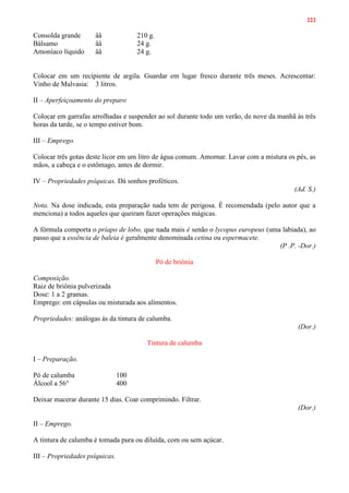 222
Consolda grande ââ 210 g.
Bálsamo ââ 24 g.
Amoníaco líquido ââ 24 g.
Colocar em um recipiente de argila. Guardar em lugar fresco durante três meses. Acrescentar:
Vinho de Malvasia: 3 litros.
II – Aperfeiçoamento do preparo
Colocar em garrafas arrolhadas e suspender ao sol durante todo um verão, de nove da manhã às três
horas da tarde, se o tempo estiver bom.
III – Emprego.
Colocar três gotas deste licor em um litro de água comum. Amornar. Lavar com a mistura os pés, as
mãos, a cabeça e o estômago, antes de dormir.
IV – Propriedades psíquicas. Dá sonhos proféticos.
(Ad. S.)
Nota. Na dose indicada, esta preparação nada tem de perigosa. É recomendada (pelo autor que a
menciona) a todos aqueles que queiram fazer operações mágicas.
A fórmula comporta o príapo de lobo, que nada mais é senão o lycopus europeus (uma labiada), ao
passo que a essência de baleia é geralmente denominada cetina ou espermacete.
(P .P. -Dor.)
Pó de briônia
Composição.
Raiz de briônia pulverizada
Dose: 1 a 2 gramas.
Emprego: em cápsulas ou misturada aos alimentos.
Propriedades: análogas às da tintura de calumba.
(Dor.)
Tintura de calumba
I – Preparação.
Pó de calumba 100
Álcool a 56° 400
Deixar macerar durante 15 dias. Coar comprimindo. Filtrar.
(Dor.)
II – Emprego.
A tintura de calumba é tomada pura ou diluída, com ou sem açúcar.
III – Propriedades psíquicas.
 