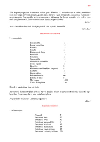 223
Esta preparação produz os mesmos efeitos que a hipnose: "O indivíduo que a tomar, permanece
com suas forças corporais intactas, porém deixa de ter o vigor intelectual necessário ao raciocínio e
ao pensamento. Em seguida, aceita como suas as ideias que lhe forem sugeridas e as realiza com
tanta energia material, como se emanassem de seu próprio cérebro".
(Lanc.)
Nota. É recomendável usar desta preparação com extrema prudência.
(Div. Aut.)
Discordium de Frascator
I – omposição.
Carvalhinha 15
Rosas vermelhas 15
Bistorta 15
Canela 15
Dictamno de Creta 15
Estoraque 15
Genciana 15
Tormentilha 15
Semente de berberídia 15
Cássia liquea 15
Gengibre 8
Pimenta comprida (Piper longum) 8
Gálbano 15
Goma arábica 15
Bolus orientalis 60
Extrato de ópio 8
Mel rosado 1.000
Vinho de Espanha 250
Dissolver o extrato de ópio no vinho.
Adicionar o mel rosado (bem cozido) depois, pouco a pouco, as demais substâncias, reduzidas a pó
bem fino. Em seguida, fazer uma pasta homogênea.
Propriedades psíquicas: Calmante, soporífico.
(Dor.)
Electuário satânico
I – Composição.
Ænantol 3
Extrato de ópio 50
Extrato de betei 30
Extrato de quinquefólio 6
Extrato de beladona 15
Extrato de meimendro 15
Extrato de cicuta comum 15
Extrato de cânhamo indiano 250
 
