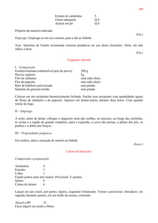 224
Extrato de cantáridas 5
Goma adragante Q.S
Açúcar em pó Q.S
Preparar da maneira indicada.
(Gu.)
Emprego: Emprega-se em uso externo, para a ida ao Sabath.
Nota. Stanislas de Guaíta recomenda extrema prudência no uso deste electuário. Aliás, ele não
indica a dose.
(Gu.)
Unguento infernal
I – Composição
Gordura humana (substituível pela de porco) 100 g.
Haxixe superior 5g.
Flor de cânhamo uma mão cheia.
Flor de papoula uma mão cheia.
Raiz de heléboro pulverizada uma pitada.
Semente de girassol moída uma pitada.
Colocar em um recipiente hermeticamente fechado. Encher esse recipiente com quantidades iguais
de flores de cânhamo e de papoula. Aquecer em banho-maria, durante duas horas. Coar quando
retirar do fogo.
II – Emprego.
À noite, antes de deitar, esfregar o unguento atrás das orelhas, no pescoço, ao longo das carótidas,
as axilas e a região do grande simpático, para a esquerda, a curva das pernas, a planta dos pés, os
punhos e a dobra dos braços.
III – Propriedades psíquicas.
Em sonhos, atrai a sensação de assistir ao Sabath.
(Lanc.)
Lilium de Paracelso
Composição e preparação
Antimônio 4
Estanho 1
Cobre 1
Fundir juntos estes três metais. Pulverizar. E ajuntar:
Salitre 6
Creme de tártaro 6
Lançar em um crisol, por partes; depois, esquentar fortemente. Tornar a pulverizar. Introduzir, em
seguida, bastante quente, em um balão de ensaio, contendo:
Álcool a 90° 32
Fazer digerir na estufa e filtrar.
 