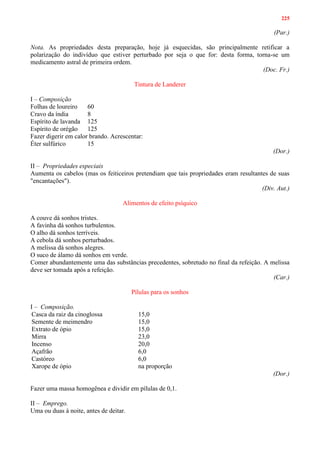 225
(Par.)
Nota. As propriedades desta preparação, hoje já esquecidas, são principalmente retificar a
polarização do indivíduo que estiver perturbado por seja o que for: desta forma, torna-se um
medicamento astral de primeira ordem.
(Doc. Fr.)
Tintura de Landerer
I – Composição
Folhas de loureiro 60
Cravo da índia 8
Espírito de lavanda 125
Espírito de orégão 125
Fazer digerir em calor brando. Acrescentar:
Éter sulfúrico 15
(Dor.)
II – Propriedades especiais
Aumenta os cabelos (mas os feiticeiros pretendiam que tais propriedades eram resultantes de suas
"encantações").
(Div. Aut.)
Alimentos de efeito psíquico
A couve dá sonhos tristes.
A favinha dá sonhos turbulentos.
O alho dá sonhos terríveis.
A cebola dá sonhos perturbados.
A melissa dá sonhos alegres.
O suco de álamo dá sonhos em verde.
Comer abundantemente uma das substâncias precedentes, sobretudo no final da refeição. A melissa
deve ser tomada após a refeição.
(Car.)
Pílulas para os sonhos
I – Composição.
Casca da raiz da cinoglossa 15,0
Semente de meimendro 15,0
Extrato de ópio 15,0
Mirra 23,0
Incenso 20,0
Açafrão 6,0
Castóreo 6,0
Xarope de ópio na proporção
(Dor.)
Fazer uma massa homogênea e dividir em pílulas de 0,1.
II – Emprego.
Uma ou duas à noite, antes de deitar.
 