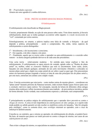 226
III – Propriedades especiais.
Atraem um sono agradável e sonhos deliciosos.
(Div. Aut.)
XVIII – PRÁTICAS DERIVADAS DA MAGIA PESSOAL
O Enfeitiçamento
O enfeitiçamento está classificado na Magia pessoal.
Consiste, propriamente falando, na ação de uma pessoa sobre outra. Visto desta maneira, já haveria
enfeitiçamento, desde que se tenha qualquer ascendente sobre alguém: é o modo inconsciente do
"volt", comentado por certos autores.
Etimologicamente, no entanto, a palavra implica uma ideia de vontade: a feitiçaria – da qual
depende a prática, principalmente – assim o compreendeu. Há, então, várias espécies de
enfeitiçamentos a serem distinguidos:
1o
– Inicialmente, o do inconsciente e consciente;
2º – Em seguida, o do ódio e depois o do amor;
3º – Finalmente, aquele que se exerce sobre o operador ou auto-enfeitiçamento e o exercido sobre
outrem – os desta categoria podendo derivar-se de cada uma das precedentes.
Uma certa teoria – relativamente moderna – foi emitida para tentar explicar o fato do
enfeitiçamento. O enfeitiçamento se opera através da vontade, agindo sobre os "fluidos do plano
astral" ou, melhor, sobre os elementos fluídicos que nele se encontrarem. Estes serão, assim,
lançados em uma direção qualquer, animados de um certo movimento vibratório e colocados no
mesmo plano astral que o duplo (ou corpo astral) do ser sobre o qual se quer agir. Eles procurariam
entrar em harmonia porque (segundo a teoria) se trata de uma das principais leis do plano astral e,
por este meio, entrariam em contato com o duplo visado.
(Ph.)
Nota. Convém acrescentar que esta teoria – como multas outras do mesmo gênero – consideram um
"plano astral" bastante próximo da Natureza terrestre, onde existem fluidos quase físicos (para uns)
e entidades inferiores (para outros). Tal concepção, nascida da leitura de diferentes obras antigas
(muitas delas asiáticas), reflete incontestavelmente uma tradição – de proveniência iniciática, porém
de forma alterada. Existe verdade, mas confusamente expressa e, sobretudo, mal compreendida.
(P.P.)
É principalmente na prática mágica do enfeitiçamento que o operador deve prevenir-se contra o
choque de retorno. A coisa só tem importância no enfeitiçamento de ódio; porque, se o sujeito (não
tendo podido ou sabido garantir-se) não receber os malefícios contra ele lançados, "não for atingido
pelo sortilégio", como se costuma dizer, esse sortilégio retornará ao operador, com o risco de
enfeitiçá-lo definitivamente.
Concebe-se, ao contrário, que o retorno ao operador, do enfeitiçamento de afeição, só poderá fazer-
lhe bem, de maneira que parece ser inútil prevenir-se contra o choque de retorno, nos casos de um
enfeitiçamento de amor.
(Div. Aut.)
Para evitar o choque de retorno, os especialistas na matéria aconselham:
 