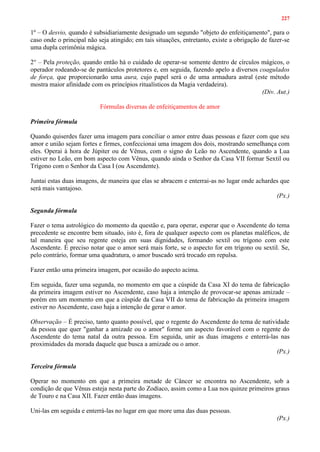 227
1º – O desvio, quando é subsidiariamente designado um segundo "objeto do enfeitiçamento", para o
caso onde o principal não seja atingido; em tais situações, entretanto, existe a obrigação de fazer-se
uma dupla cerimônia mágica.
2° – Pela proteção, quando então há o cuidado de operar-se somente dentro de círculos mágicos, o
operador rodeando-se de pantáculos protetores e, em seguida, fazendo apelo a diversos coagulados
de força, que proporcionarão uma aura, cujo papel será o de uma armadura astral (este método
mostra maior afinidade com os princípios ritualísticos da Magia verdadeira).
(Div. Aut.)
Fórmulas diversas de enfeitiçamentos de amor
Primeira fórmula
Quando quiserdes fazer uma imagem para conciliar o amor entre duas pessoas e fazer com que seu
amor e união sejam fortes e firmes, confeccionai uma imagem dos dois, mostrando semelhança com
eles. Operai à hora de Júpiter ou de Vênus, com o signo do Leão no Ascendente, quando a Lua
estiver no Leão, em bom aspecto com Vênus, quando ainda o Senhor da Casa VII formar Sextil ou
Trígono com o Senhor da Casa I (ou Ascendente).
Juntai estas duas imagens, de maneira que elas se abracem e enterrai-as no lugar onde achardes que
será mais vantajoso.
(Px.)
Segunda fórmula
Fazer o tema astrológico do momento da questão e, para operar, esperar que o Ascendente do tema
precedente se encontre bem situado, isto é, fora de qualquer aspecto com os planetas maléficos, de
tal maneira que seu regente esteja em suas dignidades, formando sextil ou trígono com este
Ascendente. É preciso notar que o amor será mais forte, se o aspecto for em trígono ou sextil. Se,
pelo contrário, formar uma quadratura, o amor buscado será trocado em repulsa.
Fazer então uma primeira imagem, por ocasião do aspecto acima.
Em seguida, fazer uma segunda, no momento em que a cúspide da Casa XI do tema de fabricação
da primeira imagem estiver no Ascendente, caso haja a intenção de provocar-se apenas amizade –
porém em um momento em que a cúspide da Casa VII do tema de fabricação da primeira imagem
estiver no Ascendente, caso haja a intenção de gerar o amor.
Observação – É preciso, tanto quanto possível, que o regente do Ascendente do tema de natividade
da pessoa que quer "ganhar a amizade ou o amor" forme um aspecto favorável com o regente do
Ascendente do tema natal da outra pessoa. Em seguida, unir as duas imagens e enterrá-las nas
proximidades da morada daquele que busca a amizade ou o amor.
(Px.)
Terceira fórmula
Operar no momento em que a primeira metade de Câncer se encontra no Ascendente, sob a
condição de que Vênus esteja nesta parte do Zodíaco, assim como a Lua nos quinze primeiros graus
de Touro e na Casa XII. Fazer então duas imagens.
Uni-las em seguida e enterrá-las no lugar em que more uma das duas pessoas.
(Px.)
 