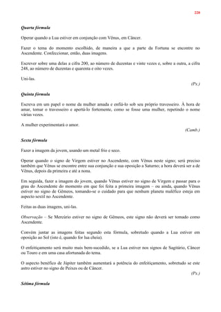 228
Quarta fórmula
Operar quando a Lua estiver em conjunção com Vênus, em Câncer.
Fazer o tema do momento escolhido, de maneira a que a parte da Fortuna se encontre no
Ascendente. Confeccionar, então, duas imagens.
Escrever sobre uma delas a cifra 200, ao número de duzentas e vinte vezes e, sobre a outra, a cifra
248, ao número de duzentas e quarenta e oito vezes.
Uni-las.
(Px.)
Quinta fórmula
Escreva em um papel o nome da mulher amada e enfiá-lo sob seu próprio travesseiro. À hora de
amar, tomar o travesseiro e apertá-lo fortemente, como se fosse uma mulher, repetindo o nome
várias vezes.
A mulher experimentará o amor.
(Camb.)
Sexta fórmula
Fazer a imagem da jovem, usando um metal frio e seco.
Operar quando o signo de Virgem estiver no Ascendente, com Vênus neste signo; será preciso
também que Vênus se encontre entre sua conjunção e sua oposição a Saturno; a hora deverá ser a de
Vênus, depois da primeira e até a nona.
Em seguida, fazer a imagem do jovem, quando Vênus estiver no signo de Virgem e passar para o
grau do Ascendente do momento em que foi feita a primeira imagem – ou ainda, quando Vênus
estiver no signo de Gêmeos, tomando-se o cuidado para que nenhum planeta maléfico esteja em
aspecto sextil no Ascendente.
Feitas as duas imagens, uni-las.
Observação – Se Mercúrio estiver no signo de Gêmeos, este signo não deverá ser tomado como
Ascendente.
Convém juntar as imagens feitas segundo esta fórmula, sobretudo quando a Lua estiver em
oposição ao Sol (isto é, quando for lua cheia).
O enfeitiçamento será muito mais bem-sucedido, se a Lua estiver nos signos de Sagitário, Câncer
ou Touro e em uma casa afortunada do tema.
O aspecto benéfico de Júpiter também aumentará a potência do enfeitiçamento, sobretudo se este
astro estiver no signo de Peixes ou de Câncer.
(Px.)
Sétima fórmula
 