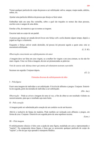 229
Tomar qualquer partícula do corpo da pessoa a ser enfeitiçada: saliva, sangue, roupa usada, cabelos,
unhas, etc.
Ajuntar uma partícula idêntica da pessoa que deseja se fazer amar.
Embrulhar tudo em uma fita vermelha, sobre a qual são traçados os nomes das duas pessoas,
escritos com o sangue de uma delas.
Enrolar a fita, de maneira a que os nomes se toquem.
Encerrar tudo no corpo de um pardal.
A pessoa que deseja ser amada deverá levar este feitiço sob a axila durante algum tempo; depois a
jogará ao fogo e a destruirá.
Enquanto o feitiço estiver sendo destruído, tal pessoa irá procurar aquela a quem ama: esta se
encontrará enfeitiçada.
(L. S. M.)
Observação concernente aos enfeitiçamentos de amor
A imagem deve ser feita em cera virgem, se a mulher for virgem e em cera comum, se ela não for
mais virgem. Uma vez feita a imagem, devem ser pronunciadas as palavras:
Veni de sancta sede Adonay timor qui omnia ad voluntatem nostram coarctabit.
Incensar em seguida. Conjurar depois.
(Cl. 2)
Fórmulas diversas de enfeitiçamento de ódio
I – Pela figura
Fazer uma imagem do indivíduo a ser enfeitiçado. Crivá-la de alfinetes e pregos. Conjurar. Enterrá-
la em seguida, perto da moradia do indivíduo a ser enfeitiçado.
(Div. Aut.)
Observação – Pode-se crivar a imagem de uma só vez, a fim de obter-se um resultado violento ou
sucessivamente, para que o resultado seja mais lento.
II – Pelo coração
A imagem pode ser substituída pelo coração de um cordeiro ou de um bezerro.
Abri-lo e recheá-lo de farpas de madeira. Pode também ser recheada com alfinetes e pregos, em
forma de cruz. Conjurar. Enterrá-lo em seguida perto de uma sepultura recente.
(Lanc.)
III – Pela imagem
O enfeitiçamento clássico é feito com a ajuda de uma figura, modelada em cera e representando o
"sujeito". Na composição dessa figura, é bom que se acrescente qualquer partícula do corpo do
"sujeito", a fim de que seja operado o transporte fluídico.
 