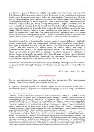 23
Daí, declarar-se que uma determinada tradição tem ligações com uma anterior, será uma tarefa
difícil de provar. Entretanto, ainda há pior. A partir do momento em que as tradições se misturam e
desta forma se alteram, deixam de parecer lógicas aos contemporâneos. Surge então uma Iniciação,
sem dúvida uma novidade, para o povo que não mais a tinha; ela não impõe novas maneiras, mas
talvez adaptada das antigas, na medida do possível. Assim, o pesquisador tem a impressão de que se
revela uma filiação, quando, em verdade, foi um ponto de partida. O próprio Cristianismo, novo em
todos os sentidos à sociedade da Roma imperial, após Constantino adotou as basílicas pagas por
igrejas, mantendo sempre sua disposição, tirou proveito das ideias jurídicas correntes, das quais
nasceu o Direito Canônico, endossou os trajes sacerdotais, no estilo usado em Bizâncio e não os
modificou sensivelmente depois disso. Buscando-se uma filiação tradicional, haverá um engano,
porque o Cristianismo foi um ponto de partida. O mesmo se pode dizer quanto ao Islamismo, para
citarmos apenas eventos recentes. Uma grande prudência se impõe em matéria de "tradição".
Constatações superficiais poderiam impelir a crer que a Magia, no ocidente da Europa, é de filiação
hebraica, uma vez que a maior parte dos pantáculos e talismãs levam inscrições em hebreu. Tender-
se-ia, então, a nisso identificar uma "tradição" judaica – com muito mais facilidade, aliás, que a
Cabala16
, esta uma explicação de diversas coisas, em conexão com a Alta Magia e,
incontestavelmente, rabínica. Seria grande imprudência adiantar-se tal afirmativa, posto que a
Magia é positivamente universal. Entre os pantáculos ou talismãs europeus e os pantáculos e
talismãs chineses, por exemplo, a principal e talvez única diferença, consiste no emprego de outras
línguas que não o hebreu. Desta forma, é incontestável que os povos do Extremo-Oriente, por suas
origens anteriores ao povo judeu, não possuem qualquer conexão com este.
Em vista disto, parece muito difícil estabelecer a história da Magia, mesmo para um povo definido.
De qualquer modo, este simples bosquejo foi suficiente para que se perceba a complexidade do
tema.
(P. P. – Doc. Partic. – Doc. Estr.)
Definições Etimológicas
Teurgia é uma palavra grega: theourgia, composta de theos, que quer dizer deus (uma divindade
qualquer) e de ergon, que significa obra, trabalho, ação, efeito.
A expressão theourgia possuía dois sentidos: aquele de ato da potência divina (isto é,
positivamente: efeito de uma potência ou energia superior porque, na palavra energia, encontramos
16
O termo Kabalah, que poderia estar aportuguesado {Cabala), não revelaria a TRADIÇÃO ARCANA se de outra
forma fosse escrito. Em Kabalah prática de operações literais e numéricas, a Gematria (valor numerológico das
palavras) traduz: K = 100 (Koph) + B = 2 (Beth) + L= 30(Lamed) + H= 5 (He) = 137 – número este que se refere, na
chamada Soma Teosófica (1 + 3 + 7) ao n° 11 (no Tarot é igual ao Arcano Maior – a Força, no sentido vulgar; e Poder
Concentrado, no sentido esotérico). Os números 1, 3 e 7 mostram ainda: 1 = a Unidade, o Logos, o Nous, a Mônada, a
Centelha 3 = a Trindade, ou seja, a maneira como a unidade se faz manifesta. 7 = Aonde a unidade se manifesta (os
planos da Natureza, ou seja, sua própria criação). A criação, portanto, espelha o seu Criador = 11. Um espelha um.
Outrossim, no Tarot o n° 11 corresponde à metade de 22 (Arcanos Maiores do Tarot) e é igual à soma das 10 Sephiroth
mais a Sephirah Oculta (DA'AT – O fruto proibido do conhecimento) da Arvore da Vida.
K, B, L, H – somente a letra B é dupla, as demais são simples, mostrando que, no quaternário, habita a quintessência.
O termo Kabalah vem de KBL, que seria igual a 132, ou seja, o Selo de Salomão (132 = 6). O n° 132 contém os
números 1 e 3, mostrando que a potência é masculina (números ímpares – masculinos; números pares – femininos); por
sua vez, o n9 6 é o primeiro número perfeito, ou seja, a soma de seus divisores, sem contar com ele próprio, revela ele
mesmo, por isso chama-se a Kabalah de Santa Kabalah por sua perfeição. Quando somamos o n° 5 do H ao final da
palavra, ela passa a significar aceito, recibo, já que só KBL é receber. E 5 sâo os sentidos do homem (pentagrama). O 6
é a lei de causa e efeito (carma); resultado: o homem pode, ao ter recebido a Tradição, cumprir, resgatar, queimar o seu
carma. Por fim, queremos enfatizar que existem outras interpretações também de grande valor. (N.C.)
 