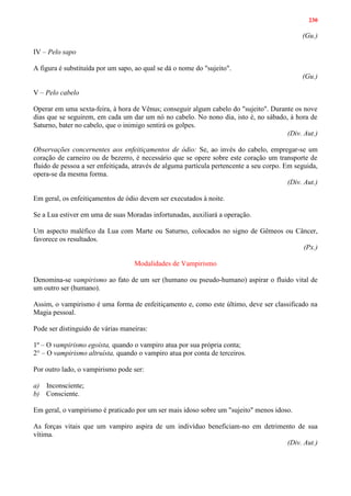 230
(Gu.)
IV – Pelo sapo
A figura é substituída por um sapo, ao qual se dá o nome do "sujeito".
(Gu.)
V – Pelo cabelo
Operar em uma sexta-feira, à hora de Vênus; conseguir algum cabelo do "sujeito". Durante os nove
dias que se seguirem, em cada um dar um nó no cabelo. No nono dia, isto é, no sábado, à hora de
Saturno, bater no cabelo, que o inimigo sentirá os golpes.
(Div. Aut.)
Observações concernentes aos enfeitiçamentos de ódio: Se, ao invés do cabelo, empregar-se um
coração de carneiro ou de bezerro, é necessário que se opere sobre este coração um transporte de
fluido de pessoa a ser enfeitiçada, através de alguma partícula pertencente a seu corpo. Em seguida,
opera-se da mesma forma.
(Div. Aut.)
Em geral, os enfeitiçamentos de ódio devem ser executados à noite.
Se a Lua estiver em uma de suas Moradas infortunadas, auxiliará a operação.
Um aspecto maléfico da Lua com Marte ou Saturno, colocados no signo de Gêmeos ou Câncer,
favorece os resultados.
(Px.)
Modalidades de Vampirismo
Denomina-se vampirismo ao fato de um ser (humano ou pseudo-humano) aspirar o fluido vital de
um outro ser (humano).
Assim, o vampirismo é uma forma de enfeitiçamento e, como este último, deve ser classificado na
Magia pessoal.
Pode ser distinguido de várias maneiras:
1º – O vampirismo egoísta, quando o vampiro atua por sua própria conta;
2° – O vampirismo altruísta, quando o vampiro atua por conta de terceiros.
Por outro lado, o vampirismo pode ser:
a) Inconsciente;
b) Consciente.
Em geral, o vampirismo é praticado por um ser mais idoso sobre um "sujeito" menos idoso.
As forças vitais que um vampiro aspira de um indivíduo beneficiam-no em detrimento de sua
vítima.
(Div. Aut.)
 