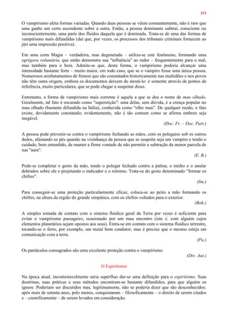 231
O vampirismo afeta formas variadas. Quando duas pessoas se vêem constantemente, não é raro que
uma ganhe um certo ascendente sobre a outra. Então, a pessoa dominante subtrai, consciente ou
inconscientemente, uma parte dos fluidos daquela que é dominada. Trata-se de uma das formas de
vampirismo mais difundidas (daí que, por vezes, os processos dos tribunais criminais fornecem ao
júri uma impressão positiva).
Em uma certa Magia – verdadeira, mas degenerada – utiliza-se este fenômeno, formando uma
egrégora voluntária, que então demonstra sua "influência" ao redor – frequentemente para o mal,
mas também para o bem. Admite-se que, desta forma, o vampirismo poderia alcançar uma
intensidade bastante forte – muito maior, em todo caso, que se o vampiro fosse uma única pessoa.
Numerosos arrebatamentos de frenesi que são constatados historicamente nas multidões e nos povos
não têm outra origem, embora os documentos deixem de atestá-lo: é somente através de pontos de
referência, muito particulares, que se pode chegar a suspeitar disso.
Entretanto, a forma de vampirismo mais corrente é aquela a que se deu o nome de mau olhado.
Geralmente, tal fato é encarado como "superstição": uma delas, sem dúvida, é a crença popular no
mau olhado (bastante difundida na Itália), conhecida como "olho mau". De qualquer modo, o fato
existe, devidamente constatado; evidentemente, não é tão comum como se afirma embora seja
inegável.
(Doc. Fr. – Doc. Part.)
A pessoa pode prevenir-se contra o vampirismo fechando as mãos, com os polegares sob os outros
dedos, afastando os pés quando na vizinhança da pessoa que se suspeita seja um vampiro e tendo o
cuidado, bem entendido, de manter a firme vontade de não permitir a subtração da menor parcela de
sua "aura".
(E. B.)
Pode-se completar o gesto da mão, tendo o polegar fechado contra a palma, o médio e o anular
dobrados sobre ele e projetando o indicador e o mínimo. Trata-se do gesto denominado "formar os
chifres".
(Ita.)
Para conseguir-se uma proteção particularmente eficaz, coloca-se ao peito a mão formando os
chifres, na altura da região do grande simpático, com os chifres voltados para o exterior.
(Boh.)
A simples tomada de contato com o sistema fluídico geral da Terra por vezes é suficiente para
evitar o vampirismo passageiro, ocasionado por um mau encontro (isto é, com alguém cujos
elementos planetários sejam opostos aos seus). Entra-se em contato com o sistema fluídico terrestre,
tocando-se o ferro, por exemplo, um metal bom condutor, mas é preciso que o mesmo esteja em
comunicação com a terra.
(Pa.)
Os pantáculos consagrados são uma excelente proteção contra o vampirismo.
(Div. Aut.)
O Espiritismo
Na época atual, incontestavelmente seria supérfluo dar-se uma definição para o espiritismo. Suas
doutrinas, suas práticas e seus métodos encontram-se bastante difundidos, para que alguém os
ignore. Poderiam ser discutidos mas, legitimamente, não se poderia dizer que são desconhecidos:
após mais de setenta anos, pelo menos, conquistaram – filosoficamente – o direito de serem citados
e – cientificamente – de serem levados em consideração.
 