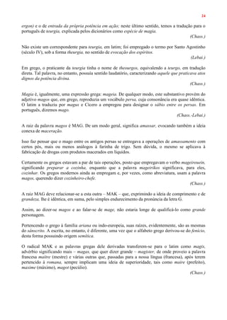 24
ergon) e o de entrada da própria potência em ação; neste último sentido, temos a tradução para o
português de teurgia, explicada pelos dicionários como espécie de magia.
(Chass.)
Não existe um correspondente para teurgia, em latim; foi empregado o termo por Santo Agostinho
(século IV), sob a forma theurgia, no sentido de evocação dos espíritos.
(Lebai.)
Em grego, o praticante da teurgia tinha o nome de theourgos, equivalendo a teurgo, em tradução
direta. Tal palavra, no entanto, possuía sentido laudatório, caracterizando aquele que praticava atos
dignos da potência divina.
(Chass.)
Magia é, igualmente, uma expressão grega: mageia. De qualquer modo, este substantivo provém do
adjetivo magos que, em grego, reproduzia um vocábulo persa, cuja consonância era quase idêntica.
O latim a traduziu por magus e Cícero a empregou para designar o sábio entre os persas. Em
português, dizemos mago.
(Chass.-Lebai.)
A raiz da palavra magos é MAG. De um modo geral, significa amassar, evocando também a ideia
conexa de maceração.
Isso faz pensar que o mago entre os antigos persas se entregava a operações de amassamento com
certos pós, mais ou menos análogos à farinha de trigo. Sem dúvida, o mesmo se aplicava à
fabricação de drogas com produtos macerados em líquidos.
Certamente os gregos estavam a par de tais operações, posto que empregavam o verbo mageireuein,
significando preparar a cozinha, enquanto que a palavra mageirikos significava, para eles,
cozinhar. Os gregos modernos ainda as empregam e, por vezes, como abreviatura, usam a palavra
magos, querendo dizer cozinheiro-chefe.
(Chass.)
A raiz MAG deve relacionar-se a esta outra – MAK – que, exprimindo a ideia de comprimento e de
grandeza, lhe é idêntica, em suma, pelo simples endurecimento da pronúncia da letra G.
Assim, ao dizer-se magos e ao falar-se de mage, não estaria longe de qualificá-lo como grande
personagem.
Pertencendo o grego à família ariana ou indo-europeia, suas raízes, evidentemente, são as mesmas
do sânscrito. A escrita, no entanto, é diferente, uma vez que o alfabeto grego derivou-se do fenício,
desta forma possuindo origem semítica.
O radical MAK e as palavras gregas dele derivadas transferem-se para o latim como magis,
advérbio significando mais – magas, que quer dizer grande – magister, de onde proveio a palavra
francesa maítre (mestre) e várias outras que, passadas para a nossa língua (francesa), após terem
pertencido à romana, sempre implicam uma ideia de superioridade, tais como maire (prefeito),
maxime (máximo), magot (pecúlio).
(Chass.)
 