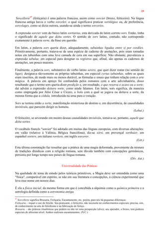 25
Sorcellerie17
(feitiçaria) é uma palavra francesa, assim como sorcier (bruxo, feiticeiro). Na língua
francesa antiga havia o verbo sorceler, o qual significava praticar sortilégios ou, de preferência,
sorcelages, como se dizia outrora, usando-se ainda o termo sorceries.
A expressão sorcier vem do baixo latim sortiarius, esta derivada do latim correto sors. Então, tinha
o significado de aquele que deita sortes. O sentido de sors latino, contudo, não corresponde
exatamente à palavra sorte, da frase em questão.
Em latim, a palavra sors queria dizer, adequadamente, tabuinhas ligadas entre si por cordões.
Primitivamente, portanto, tratava-se de uma espécie de caderno de anotações, pois eram tomadas
notas em tabuinhas com uma leve camada de cera em sua superfície. Não obstante, prevaleceu a
expressão tabulae, em especial para designar os registros que, afinal, são apenas os cadernos de
anotações, um pouco maiores.
Finalmente, a palavra sors, substantivo do verbo latino serere, que quer dizer reatar (no sentido de
ligar), designava tão-somente as próprias tabuinhas, em especial certas tabuinhas, sobre as quais
eram inscritos, de modo mais ou menos durável, as fórmulas e sinais que tinham relação com a arte
mágica. A palavra em apreço foi confundida pelos romanos com a arte adivinhatória, disso
resultando que o termo sors queria dizer predição e, em resultado, o que reserva o acaso ou a sorte;
daí advém a expressão deitara sorte, como ainda falamos. Em latim, sors significa, da maneira
como empregada por Júlio César e Cícero, a bola com a qual se jogava ou deitava a sorte, da
mesma forma que a cédula, introduzida na urna para a votação.
Sors se tornou então a sorte, manifestação misteriosa do destino e, em decorrência, de causalidades
invisíveis, que parecem dirigir os homens.
(Lebai.)
O feiticeiro, se arvorando em mestre dessas causalidades invisíveis, tornava-se, portanto, aquele que
deita sortes.
O vocábulo francês "sorcier" foi adotado em muitas das línguas europeias, com diversas alterações:
em valão (relativo à Valônia, Bélgica francófona), diz-se sôrsi, em provençal sorthuier, em
espanhol sorters, em italiano sortiere, em inglês sorcerer.
(Litt.)
Esta última constatação faz ressaltar que a prática de uma magia deformada, proveniente da mistura
de tradições druídicas com a religião romana, sem dúvida também com concepções germânicas,
persistiu por longo tempo nos países de língua romana.
(Div. Aut.)
Universalidade das Práticas
Na qualidade de tema de estudo pelos teóricos primitivos, a Magia deve ser entendida como uma
"física", comparável em espírito, se não em sua literatura e concepções, à ciência experimental que
leva esse nome em nossos dias.
É ela a física inicial, da mesma forma em que é concebida a alquimia como a química primeira e a
astrologia definida como a astronomia antiga.
17
Sorcellerie significa Bruxaria, Feitiçaria, Encantamento, etc, porém, para nós há pequenas diferenças:
Feitiçaria – requer o uso do fetiche. Seu praticante, o feiticeiro, não necessita ter conhecimentos especiais; precisa, sim,
de conhecimento na arte do fetichismo e na fabricação do feitiço.
Bruxaria – são práticas ritualísticas que podem ou não ter uma prospecção (alvo); seu operador, o bruxo, tem poderes
especiais de altíssimo nível. Ambos realizam encantamentos. (N.C.)
 