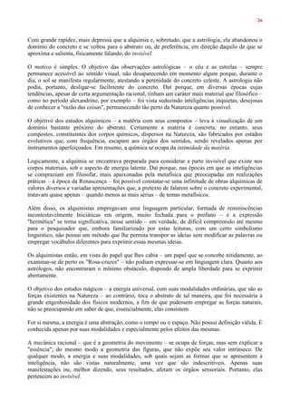 26
Com grande rapidez, mais depressa que a alquimia e, sobretudo, que a astrologia, ela abandonou o
domínio do concreto e se voltou para o abstrato ou, de preferência, em direção daquilo de que se
aproxima e salienta, fisicamente falando, do invisível.
O motivo é simples. O objetivo das observações astrológicas – o céu e as estrelas – sempre
permanece acessível ao sentido visual, não desaparecendo em momento algum porque, durante o
dia, o sol se manifesta regularmente, atestando a perenidade do concreto celeste. A astrologia não
podia, portanto, desligar-se facilmente do concreto. Daí porque, em diversas épocas cujas
tendências, apesar de certa argumentação racional, tinham um caráter mais material que filosófico –
como no período alexandrino, por exemplo – foi vista seduzindo inteligências inquietas, desejosas
de conhecer a "razão das coisas", permanecendo tão perto da Natureza quanto possível.
O objetivo dos estudos alquímicos – a matéria com seus compostos – leva à visualização de um
domínio bastante próximo do abstrato. Certamente a matéria é concreta; no entanto, seus
compostos, constituintes dos corpos químicos, dispersos na Natureza, são fabricados por estados
evolutivos que, com frequência, escapam aos órgãos dos sentidos, sendo revelados apenas por
instrumentos aperfeiçoados. Em resumo, a química se ocupa da intimidade da matéria.
Logicamente, a alquimia se encontrava preparada para considerar a parte invisível que existe nos
corpos materiais, sob o aspecto de energia latente. Daí porque, nas épocas em que as inteligências
se compraziam em filosofar, mais apaixonadas pela metafísica que preocupadas em realizações
práticas – à época da Renascença – foi possível constatar-se uma infinitude de obras alquímicas de
valores diversos e variadas apresentações que, a pretexto de falarem sobre o concreto experimental,
tratavam quase apenas – quando menos as mais sérias – de temas metafísicos.
Além disso, os alquimistas empregavam uma linguagem particular, formada de reminiscências
incontestavelmente Iniciáticas em origem, muito fechada para o profano – e a expressão
"hermética" se torna significativa, nesse sentido – em verdade, de difícil compreensão até mesmo
para o pesquisador que, embora familiarizado por estas leituras, com um certo simbolismo
linguístico, não possui um método que lhe permita transpor as ideias sem modificar as palavras ou
empregar vocábulos diferentes para exprimir essas mesmas ideias.
Os alquimistas então, em vista do papel que lhes cabia – um papel que se concebe nitidamente, ao
examinar-se de perto os "Rosa-cruzes" – não podiam expressar-se em linguagem clara. Quanto aos
astrólogos, não encontraram o mínimo obstáculo, dispondo de ampla liberdade para se exprimir
abertamente.
O objetivo dos estudos mágicos – a energia universal, com suas modalidades ordinárias, que são as
forças existentes na Natureza – ao contrário, toca o abstrato de tal maneira, que foi necessária a
grande engenhosidade dos físicos modernos, a fim de que pudessem empregar as forças naturais,
não se preocupando em saber de que, essencialmente, elas consistem.
For si mesma, a energia é uma abstração, como o tempo ou o espaço. Não possui definição válida. É
conhecida apenas por suas modalidades e especialmente pelos efeitos das mesmas.
A mecânica racional – que é a geometria do movimento – se ocupa de forças, mas sem explicar a
"essência"; do mesmo modo a geometria das figuras, que não expõe seu valor intrínseco. De
qualquer modo, a energia e suas modalidades, sob quais sejam as formas que se apresentem à
inteligência, não são vistas naturalmente, uma vez que são indescritíveis. Apenas suas
manifestações ou, melhor dizendo, seus resultados, afetam os órgãos sensoriais. Portanto, elas
pertencem ao invisível.
 