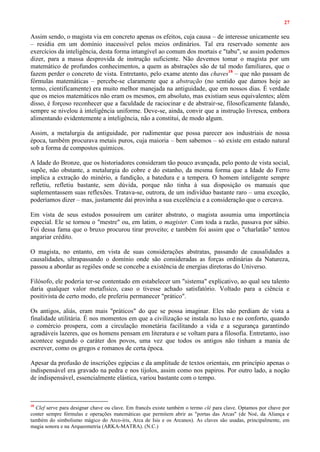 27
Assim sendo, o magista via em concreto apenas os efeitos, cuja causa – de interesse unicamente seu
– residia em um domínio inacessível pelos meios ordinários. Tal era reservado somente aos
exercícios da inteligência, desta forma intangível ao comum dos mortais e "tabu", se assim podemos
dizer, para a massa desprovida de instrução suficiente. Não devemos tomar o magista por um
matemático de profundos conhecimentos, a quem as abstrações são de tal modo familiares, que o
fazem perder o concreto de vista. Entretanto, pelo exame atento das chaves18
– que não passam de
fórmulas matemáticas – percebe-se claramente que a abstração (no sentido que damos hoje ao
termo, cientificamente) era muito melhor manejada na antiguidade, que em nossos dias. É verdade
que os meios matemáticos não eram os mesmos, em absoluto, mas existiam seus equivalentes; além
disso, é forçoso reconhecer que a faculdade de raciocinar e de abstrair-se, filosoficamente falando,
sempre se nivelou à inteligência uniforme. Deve-se, ainda, convir que a instrução livresca, embora
alimentando evidentemente a inteligência, não a constitui, de modo algum.
Assim, a metalurgia da antiguidade, por rudimentar que possa parecer aos industriais de nossa
época, também procurava metais puros, cuja maioria – bem sabemos – só existe em estado natural
sob a forma de compostos químicos.
A Idade do Bronze, que os historiadores consideram tão pouco avançada, pelo ponto de vista social,
supõe, não obstante, a metalurgia do cobre e do estanho, da mesma forma que a Idade do Ferro
implica a extração do minério, a fundição, a batedura e a tempera. O homem inteligente sempre
refletiu, refletiu bastante, sem dúvida, porque não tinha à sua disposição os manuais que
suplementassem suas reflexões. Tratava-se, outrora, de um indivíduo bastante raro – uma exceção,
poderíamos dizer – mas, justamente daí provinha a sua excelência e a consideração que o cercava.
Em vista de seus estudos possuírem um caráter abstrato, o magista assumia uma importância
especial. Ele se tornou o "mestre" ou, em latim, o magister. Com toda a razão, passava por sábio.
Foi dessa fama que o bruxo procurou tirar proveito; e também foi assim que o "charlatão" tentou
angariar crédito.
O magista, no entanto, em vista de suas considerações abstratas, passando de causalidades a
causalidades, ultrapassando o domínio onde são consideradas as forças ordinárias da Natureza,
passou a abordar as regiões onde se concebe a existência de energias diretoras do Universo.
Filósofo, ele poderia ter-se contentado em estabelecer um "sistema" explicativo, ao qual seu talento
daria qualquer valor metafísico, caso o tivesse achado satisfatório. Voltado para a ciência e
positivista de certo modo, ele preferiu permanecer "prático".
Os antigos, aliás, eram mais "práticos" do que se possa imaginar. Eles não perdiam de vista a
finalidade utilitária. É nos momentos em que a civilização se instala no luxo e no conforto, quando
o comércio prospera, com a circulação monetária facilitando a vida e a segurança garantindo
agradáveis lazeres, que os homens pensam em literatura e se voltam para a filosofia. Entretanto, isso
acontece segundo o caráter dos povos, uma vez que todos os antigos não tinham a mania de
escrever, como os gregos e romanos de certa época.
Apesar da profusão de inscrições egípcias e da amplitude de textos orientais, em princípio apenas o
indispensável era gravado na pedra e nos tijolos, assim como nos papiros. Por outro lado, a noção
de indispensável, essencialmente elástica, variou bastante com o tempo.
18
Clef serve para designar chave ou clave. Em francês existe também o termo clé para clave. Optamos por chave por
conter sempre fórmulas e operações matemáticas que permitem abrir as "portas das Arcas" (de Noé, da Aliança e
também do simbolismo mágico do Arco-íris, Arca de Isis e os Arcanos). As claves são usadas, principalmente, em
magia sonora e na Arqueometria (ARKA-MATRA). (N.C.)
 