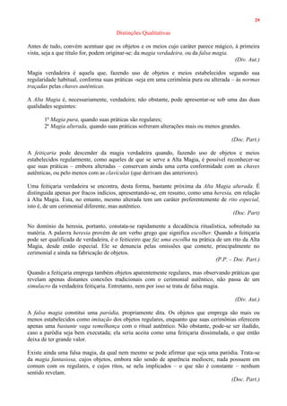 29
Distinções Qualitativas
Antes de tudo, convém acentuar que os objetos e os meios cujo caráter parece mágico, à primeira
vista, seja a que título for, podem originar-se: da magia verdadeira, ou da falsa magia.
(Div. Aut.)
Magia verdadeira é aquela que, fazendo uso de objetos e meios estabelecidos segundo sua
regularidade habitual, conforma suas práticas -seja em uma cerimônia pura ou alterada – às normas
traçadas pelas chaves autênticas.
A Alta Magia é, necessariamente, verdadeira; não obstante, pode apresentar-se sob uma das duas
qualidades seguintes:
1ª Magia pura, quando suas práticas são regulares;
2ª Magia alterada, quando suas práticas sofreram alterações mais ou menos grandes.
(Doc. Part.)
A feitiçaria pode descender da magia verdadeira quando, fazendo uso de objetos e meios
estabelecidos regularmente, como aqueles de que se serve a Alta Magia, é possível reconhecer-se
que suas práticas – embora alteradas – conservam ainda uma certa conformidade com as chaves
autênticas, ou pelo menos com as clavículas (que derivam das anteriores).
Uma feitiçaria verdadeira se encontra, desta forma, bastante próxima da Alta Magia alterada. É
distinguida apenas por fracos indícios, apresentando-se, em resumo, como uma heresia, em relação
à Alta Magia. Esta, no entanto, mesmo alterada tem um caráter preferentemente de rito especial,
isto é, de um cerimonial diferente, mas autêntico.
(Doc. Part)
No domínio da heresia, portanto, constata-se rapidamente a decadência ritualística, sobretudo na
matéria. A palavra heresia provém de um verbo grego que significa escolher. Quando a feitiçaria
pode ser qualificada de verdadeira, é o feiticeiro que faz uma escolha na prática de um rito da Alta
Magia, desde então especial. Ele se denuncia pelas omissões que comete, principalmente no
cerimonial e ainda na fabricação de objetos.
(P.P. – Doc. Part.)
Quando a feitiçaria emprega também objetos aparentemente regulares, mas observando práticas que
revelam apenas distantes conexões tradicionais com o cerimonial autêntico, não passa de um
simulacro da verdadeira feitiçaria. Entretanto, nem por isso se trata de falsa magia.
(Div. Aut.)
A falsa magia constitui uma paródia, propriamente dita. Os objetos que emprega são mais ou
menos estabelecidos como imitação dos objetos regulares, enquanto que suas cerimônias oferecem
apenas uma bastante vaga semelhança com o ritual autêntico. Não obstante, pode-se ser iludido,
caso a paródia seja bem executada; ela seria aceita como uma feitiçaria dissimulada, o que então
deixa de ter grande valor.
Existe ainda uma falsa magia, da qual nem mesmo se pode afirmar que seja uma paródia. Trata-se
da magia fantasiosa, cujos objetos, embora não sendo de aparência medíocre, nada possuem em
comum com os regulares, e cujos ritos, se nela implicados – o que não é constante – nenhum
sentido revelam.
(Doc. Part.)
 