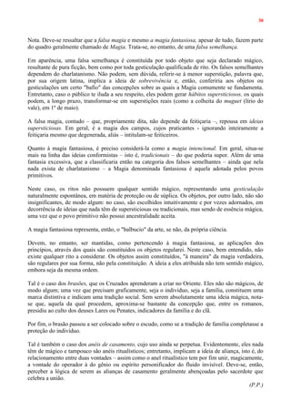 30
Nota. Deve-se ressaltar que a falsa magia e mesmo a magia fantasiosa, apesar de tudo, fazem parte
do quadro geralmente chamado de Magia. Trata-se, no entanto, de uma falsa semelhança.
Em aparência, uma falsa semelhança é constituída por todo objeto que seja declarado mágico,
resultante de pura ficção, bem como por toda gesticulação qualificada de rito. Os falsos semelhantes
dependem do charlatanismo. Não podem, sem dúvida, referir-se à menor superstição, palavra que,
por sua origem latina, implica a ideia de sobrevivência e, então, conferiria aos objetos ou
gesticulações um certo "bafio" das concepções sobre as quais a Magia comumente se fundamenta.
Entretanto, caso o público te iluda a seu respeito, eles podem gerar hábitos supersticiosos, os quais
podem, a longo prazo, transformar-se em superstições reais (como a colheita do muguet (lírio do
vale), em 1º de maio).
A falsa magia, contudo – que, propriamente dita, não depende da feitiçaria –, repousa em ideias
supersticiosas. Em geral, é a magia dos campos, cujos praticantes - ignorando inteiramente a
feitiçaria mesmo que degenerada, aliás – intitulam-se feiticeiros.
Quanto à magia fantasiosa, é preciso considerá-la como a magia intencional. Em geral, situa-se
mais na linha das ideias conformistas – isto é, tradicionais – do que poderia supor. Além de uma
fantasia excessiva, que a classificaria então na categoria dos falsos semelhantes – ainda que nela
nada exista de charlatanismo – a Magia denominada fantasiosa é aquela adotada pelos povos
primitivos.
Neste caso, os ritos não possuem qualquer sentido mágico, representando uma gesticulação
naturalmente espontânea, em matéria de proteção ou de súplica. Os objetos, por outro lado, não são
insignificantes, de modo algum: no caso, são escolhidos intuitivamente e por vezes adornados, em
decorrência de ideias que nada têm de supersticiosas ou tradicionais, mas sendo de essência mágica,
uma vez que o povo primitivo não possui ancestralidade aceita.
A magia fantasiosa representa, então, o "balbucio" da arte, se não, da própria ciência.
Devem, no entanto, ser mantidas, como pertencendo à magia fantasiosa, as aplicações dos
princípios, através dos quais são constituídos os objetos regularei. Neste caso, bem entendido, não
existe qualquer rito a considerar. Os objetos assim constituídos, "à maneira" da magia verdadeira,
são regulares por sua forma, não pela constituição. A ideia a eles atribuída não tem sentido mágico,
embora seja da mesma ordem.
Tal é o caso dos brasões, que os Cruzados aprenderam a criar no Oriente. Eles não são mágicos, de
modo algum; uma vez que precisam graficamente, seja o indivíduo, seja a família, constituem uma
marca distintiva e indicam uma tradição social. Sem serem absolutamente uma ideia mágica, nota-
se que, aquela da qual procedem, aproxima-se bastante da concepção que, entre os romanos,
presidiu ao culto dos deuses Lares ou Penates, indicadores da família e do clã.
Por fim, o brasão passou a ser colocado sobre o escudo, como se a tradição de família completasse a
proteção do indivíduo.
Tal é também o caso dos anéis de casamento, cujo uso ainda se perpetua. Evidentemente, eles nada
têm de mágico e tampouco são anéis ritualísticos; entretanto, implicam a ideia de aliança, isto é, do
relacionamento entre duas vontades – assim como o anel ritualístico tem por fim unir, magicamente,
a vontade do operador à do gênio ou espírito personificador do fluido invisível. Deve-se, então,
perceber a lógica de serem as alianças de casamento geralmente abençoadas pelo sacerdote que
celebra a união.
(P.P.)
 