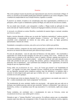 31
Doutrina
Não existe qualquer resumo de preceitos que representassem uma doutrina concernente à Magia. O
motivo se encontra na diversidade gerada pelas distinções qualitativas que somos obrigados a fazer
e também da complexidade de sua evolução histórica, segundo se constata.
É possível, no entanto, levando-se em consideração estas duas argumentações, estabelecer-se os
princípios, sobre os quais se fundamenta a prática da Magia, em cada um de seus diversos estados.
Em seu estado mais elevado e, por conseguinte o melhor, a Magia resulta na aplicação de uma
teoria relevante da "matéria iniciática". Exposta em linguagem moderna, tal teoria é a seguinte:
A iniciação, no referente ao ensino filosófico, constituído de maneira lógica e racional, considera
um Universo esférico.
Sendo a terceira dimensão a última que, na escala das "potências matemáticas", pudesse permitir,
ordinariamente, a representação do espírito humano, o Universo – ou "tudo que existe" – é
concebido como comprimido no interior de uma esfera, quer dizer, na figura geométrica
apresentando o máximo de volume.
Estendendo a concepção ao extremo, esta esfera universal tem o infinito por periferia.
Os mundos estelares, compostos de uma estrela central (única ou múltipla) e de diversos planetas,
movem-se no interior da esfera universal, pelo efeito de forças cósmicas.
Os seres de cada planeta – seres de cada reino da Natureza e de toda espécie – são constituídos e
organizados em virtude da ação energética do astro que os carrega. Eles vivem – dotados de vida
latente como os minerais ou de vida efetiva, como os vegetais e animais, segundo suas maiores ou
menores possibilidades de movimento próprio – sempre em função de uma ação energética que,
tendo sido extraída do astro que os carrega, lhes pertence, química e biologicamente, como coisa
particular. Eles se reproduzem – caso o permitam suas condições de vida – igualmente, em razão da
energia de que seu organismo dispõe.
Existe, então, um encadeamento de seres – isto é, de "coisas que existem" e de "modalidades de
seres" – em seguida o ser mais vasto, chamado Universo, indefinido em sua composição e infinito
em sua figuração, passando pelos complexos estelares (que são definidos) e os planetas onde o
concreto se torna tangível para quem quer que os habite, até o ser – seja ele organizado ou não –
existente em um astro qualquer.
O ser humano que existe no planeta chamado Terra – a qual pertence a um mundo cujo centro é o
Sol – é então considerado como "parte componente" do Universo.
Tal encadeamento de seres, portanto, implica em movimento – não apenas para que cada um se
desloque, mas também para que cada um seja construído "atômica e celularmente", que cada um se
desenvolva, evolua e se reproduza (caso lhe seja necessário). E o movimento, supõe uma energia
motriz.
Nestas condições, em correlação com o encadeamento de seres no Universo, existe um
encadeamento de forças, cujo caráter geral é cósmico.
Detendo-se aqui, o "sistema filosófico" seria panteísta. Os melhores autores que, na antiguidade,
ousaram expor uma ideia, não conseguiram ir além. O exame dos textos hebreus, assírios, egípcios,
 