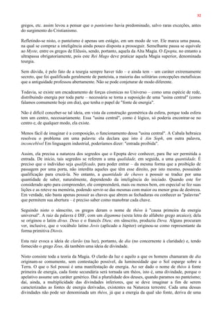 32
gregos, etc. assim levou a pensar que o panteísmo havia predominado, salvo raras exceções, antes
do surgimento do Cristianismo.
Refletindo-se nisto, o panteísmo é apenas um estágio, em um modo de ver. Ele marca uma pausa,
na qual se compraz a inteligência ainda pouco disposta a prosseguir. Semelhante pausa se equivale
ao Myste, entre os gregos de Elêusis, sendo, portanto, aquela da Alta Magia. O Epopta, no entanto a
ultrapassa obrigatoriamente, pois este Rei Mago deve praticar aquela Magia superior, denominada
teurgia.
Sem dúvida, é pelo fato de a teurgia sempre haver tido – e ainda tem – um caráter extremamente
secreto, que foi qualificada geralmente de panteísta, a maioria das solitárias concepções metafísicas
que a antiguidade professou abertamente. Não se pode conjeturar de modo diferente.
Todavia, se existe um encadeamento de forças cósmicas no Universo – como uma espécie de rede,
distribuindo energia por toda parte – necessária se torna a suposição de uma "usina central" (como
falamos comumente hoje em dia), que tenha o papel de "fonte de energia".
Não é difícil conceber-se tal ideia, em vista da construção geométrica da esfera, porque toda esfera
tem um centro, necessariamente. Essa "usina central", como é lógico, só poderia encontrar-se no
centro e, de qualquer modo, ela existe.
Menos fácil de imaginar é a composição, o funcionamento dessa "usina central". A Cabala hebraica
resolveu o problema em uma palavra: ela declara que isto é Ain Soph, em outra palavra,
inconcebível Em linguagem industrial, poderíamos dizer: "entrada proibida".
Assim, ela precisa a natureza dos segredos que o Epopta deve conhecer, para lhe ser permitida a
entrada. De início, tais segredos se referem a uma qualidade, em seguida, a uma quantidade. É
preciso que o indivíduo seja qualificado, para poder entrar – da mesma forma que a proibição de
passagem por uma porta, não interdita aqueles que têm esse direito, por isto mesmo, possuindo
qualificação para cruzá-la. No entanto, a quantidade de chaves a possuir se traduz por uma
quantidade de saber, naturalmente, dependendo da inteligência do iniciado. Quando este for
considerado apto para compreender, ele compreenderá, mais ou menos bem, em especial se fez suas
lições e as reteve na memória, podendo servir-se das mesmas com maior ou menor grau de destreza.
Em verdade, não basta apenas possuir as chaves que abrem as fechaduras ou conhecer as "palavras"
que permitem sua abertura – é preciso saber como manobrar cada chave.
Seguindo nisto o sânscrito, os gregos deram o nome de théos à "causa primeira da energia
universal". A raiz da palavra é DIF, com um digamma (sexta letra do alfabeto grego arcaico); dela
se originou o latim divus. Deus e o francês Dieu; em sânscrito, produziu Deva. Alguns procuram
ver, inclusive, que o vocábulo latino Jovis (aplicado a Júpiter) originou-se como representante da
forma primitiva Diovis.
Esta raiz evoca a ideia de clarão (na luz), portanto, de dia (no concernente à claridade) e, tendo
fornecido o grego Zeus, dá também uma ideia de divindade.
Nisto consiste toda a teoria da Magia. O clarão da luz e aquilo a que os homens chamaram de dia
originam-se comumente, sem contestação possível, da luminosidade que o Sol esparge sobre a
Terra. O que o Sol possui é uma manifestação de energia. Ao ser dado o nome de théos à fonte
primeira de energia, cada fonte secundária será tornada um théos, isto é, uma divindade, porque o
apelativo assume um caráter genérico. Daí a pluralidade dos deuses, quando paramos no panteísmo;
daí, ainda, a multiplicidade das divindades inferiores, que se deve imaginar a fim de serem
caracterizadas as fontes de energia derivadas, existentes na Natureza terrestre. Cada uma dessas
divindades não pode ser denominada um théos, já que a energia da qual são fonte, deriva de uma
 