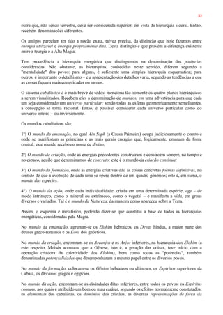 33
outra que, não sendo terrestre, deve ser considerada superior, em vista da hierarquia sideral. Então,
recebem denominações diferentes.
Os antigos pareciam ter tido a noção exata, talvez precisa, da distinção que hoje fazemos entre
energia utilizável e energia propriamente dita. Desta distinção é que provém a diferença existente
entre a teurgia e a Alta Magia.
Tem procedência a hierarquia energética que distinguimos na denominação das potências
consideradas. Não obstante, as hierarquias, conhecidas neste sentido, diferem segundo a
"mentalidade" dos povos: para alguns, é suficiente uma simples hierarquia esquemática; para
outros, é importante o detalhismo – e a apresentação dos detalhes varia, segundo as tendências a que
as coisas fiquem mais complicadas ou menos.
O sistema cabalístico é o mais breve de todos: menciona tão-somente os quatro planos hierárquicos
a serem visualizados. Recebem eles a denominação de mundos, em uma advertência para que cada
um seja considerado um universo particular: sendo todas as esferas geometricamente semelhantes,
a concepção se torna racional. Então, é possível considerar cada universo particular como do
universo inteiro – ou inversamente.
Os mundos cabalísticos são:
1º) O mundo da emanação, no qual Ain Soph (a Causa Primeira) ocupa judiciosamente o centro e
onde se manifestam as primeiras e as mais gerais energias que, logicamente, emanam da fonte
central; este mundo recebeu o nome de divino;
2º) O mundo da criação, onde as energias precedentes construíram e constroem sempre, no tempo e
no espaço, aquilo que denominamos de concreto; este é o mundo da criação contínua;
3º) O mundo da formação, onde as energias criativas dão às coisas concretas formas definitivas, no
sentido de que a evolução de cada uma se opere dentro de um quadro genérico; este é, em suma, o
mundo das espécies.
4°) O mundo da ação, onde cada individualidade, criada em uma determinada espécie, age – de
modo intrínseco, como o mineral ou extrínseco, como o vegetal – e manifesta a vida, em graus
diversos e variados. Tal é o mundo da Natureza, da maneira como apareceu sobre a Terra.
Assim, o esquema é metafísico, podendo dizer-se que constitui a base de todas as hierarquias
energéticas, consideradas pela Magia.
No mundo da emanação, agrupam-se os Elohim hebraicos, os Devas hindus, a maior parte dos
deuses greco-romanos e os Eons dos gnósticos.
No mundo da criação, encontram-se os Arcanjos e os Anjos inferiores, na hierarquia dos Elohim (a
este respeito, Moisés acentuou que a Gênese, isto é, a geração das coisas, teve início com a
operação criadora da coletividade dos Elohim), bem como todas as "potências", também
denominadas potencialidades que desempenharam o mesmo papel entre os diversos povos.
No mundo da formação, colocam-se os Gênios hebraicos ou chineses, os Espíritos superiores da
Cabala, os Decanos gregos e egípcios.
No mundo da ação, encontram-se as divindades ditas inferiores, entre todos os povos: os Espíritos
comuns, aos quais é atribuído um bom ou mau caráter, segundo os efeitos normalmente constatados:
os elementais dos cabalistas, os demônios dos cristãos, as diversas representações de força da
 